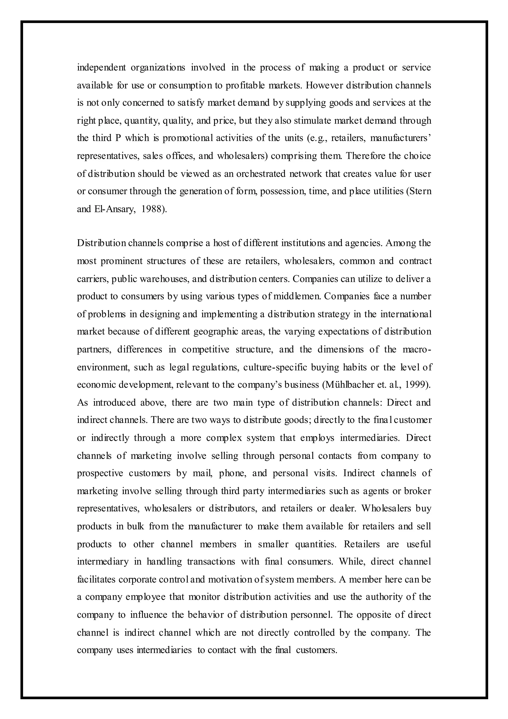 independent organizations involved in the process of making a product or service
available for use or consumption to profitable markets. However distribution channels
is not only concerned to satisfy market demand by supplying goods and services at the
right place, quantity, quality, and price, but they also stimulate market demand through
the third P which is promotional activities of the units (e.g., retailers, manufacturers’
representatives, sales offices, and wholesalers) comprising them. Therefore the choice
of distribution should be viewed as an orchestrated network that creates value for user
or consumer through the generation of form, possession, time, and place utilities (Stern
and El-Ansary, 1988).
Distribution channels comprise a host of different institutions and agencies. Among the
most prominent structures of these are retailers, wholesalers, common and contract
carriers, public warehouses, and distribution centers. Companies can utilize to deliver a
product to consumers by using various types of middlemen. Companies face a number
of problems in designing and implementing a distribution strategy in the international
market because of different geographic areas, the varying expectations of distribution
partners, differences in competitive structure, and the dimensions of the macro-
environment, such as legal regulations, culture-specific buying habits or the level of
economic development, relevant to the company’s business (Mühlbacher et. al., 1999).
As introduced above, there are two main type of distribution channels: Direct and
indirect channels. There are two ways to distribute goods; directly to the final customer
or indirectly through a more complex system that employs intermediaries. Direct
channels of marketing involve selling through personal contacts from company to
prospective customers by mail, phone, and personal visits. Indirect channels of
marketing involve selling through third party intermediaries such as agents or broker
representatives, wholesalers or distributors, and retailers or dealer. Wholesalers buy
products in bulk from the manufacturer to make them available for retailers and sell
products to other channel members in smaller quantities. Retailers are useful
intermediary in handling transactions with final consumers. While, direct channel
facilitates corporate control and motivation of system members. A member here can be
a company employee that monitor distribution activities and use the authority of the
company to influence the behavior of distribution personnel. The opposite of direct
channel is indirect channel which are not directly controlled by the company. The
company uses intermediaries to contact with the final customers.
 