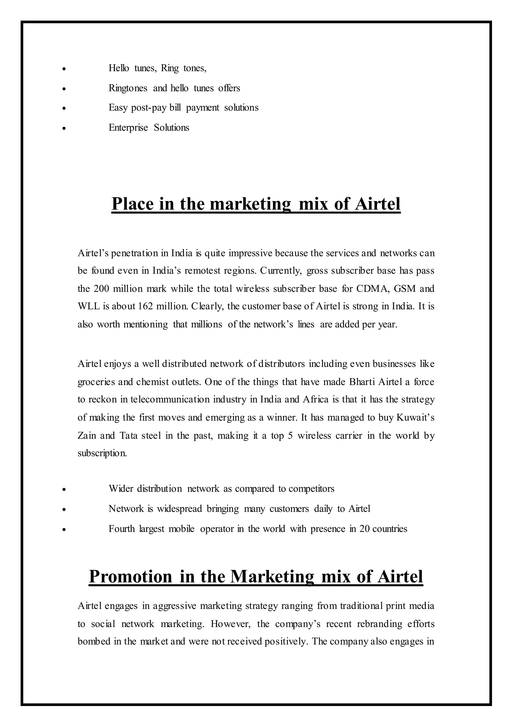  Hello tunes, Ring tones,
 Ringtones and hello tunes offers
 Easy post-pay bill payment solutions
 Enterprise Solutions
Place in the marketing mix of Airtel
Airtel’s penetration in India is quite impressive because the services and networks can
be found even in India’s remotest regions. Currently, gross subscriber base has pass
the 200 million mark while the total wireless subscriber base for CDMA, GSM and
WLL is about 162 million. Clearly, the customer base of Airtel is strong in India. It is
also worth mentioning that millions of the network’s lines are added per year.
Airtel enjoys a well distributed network of distributors including even businesses like
groceries and chemist outlets. One of the things that have made Bharti Airtel a force
to reckon in telecommunication industry in India and Africa is that it has the strategy
of making the first moves and emerging as a winner. It has managed to buy Kuwait’s
Zain and Tata steel in the past, making it a top 5 wireless carrier in the world by
subscription.
 Wider distribution network as compared to competitors
 Network is widespread bringing many customers daily to Airtel
 Fourth largest mobile operator in the world with presence in 20 countries
Promotion in the Marketing mix of Airtel
Airtel engages in aggressive marketing strategy ranging from traditional print media
to social network marketing. However, the company’s recent rebranding efforts
bombed in the market and were not received positively. The company also engages in
 
