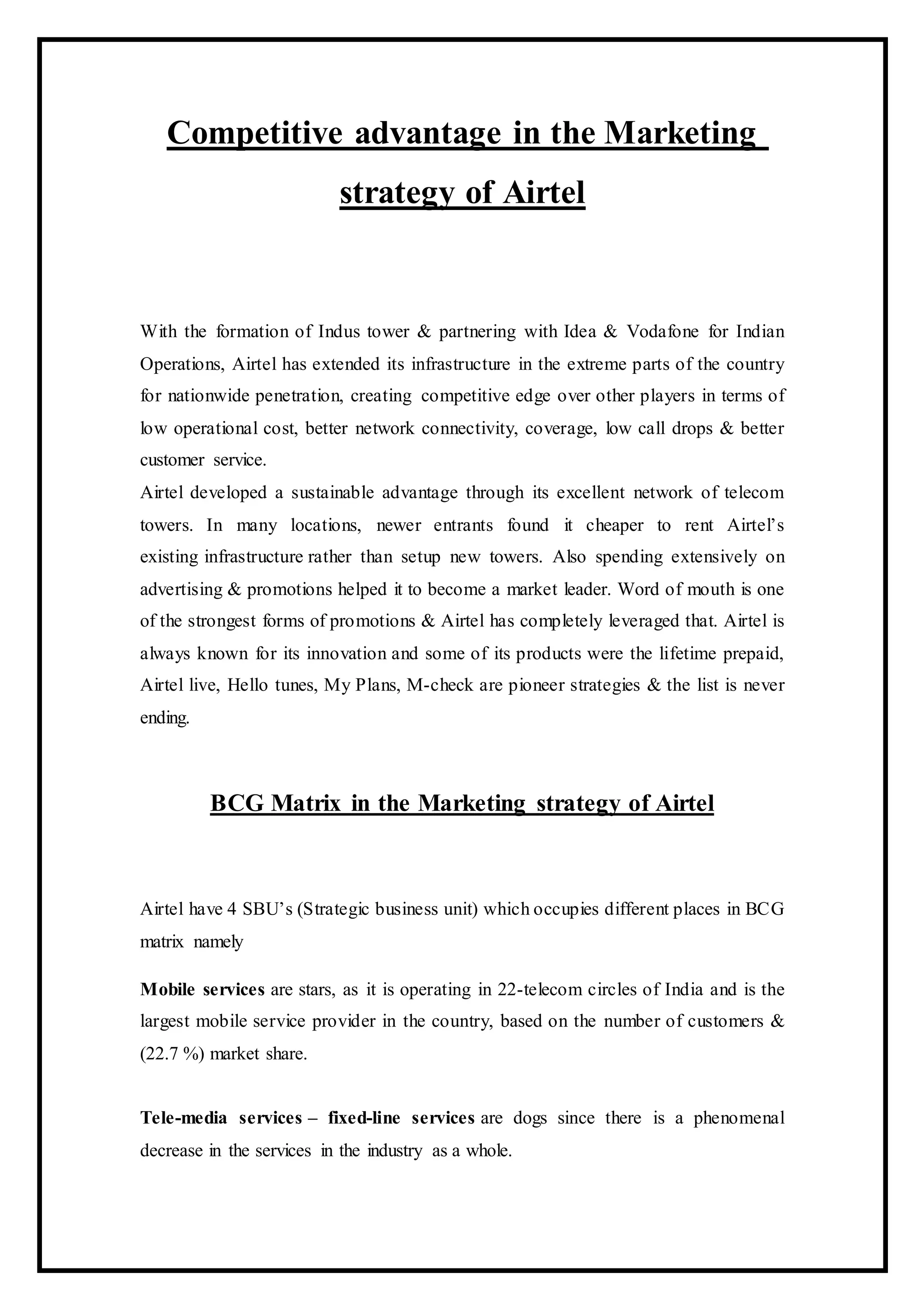 Competitive advantage in the Marketing
strategy of Airtel
With the formation of Indus tower & partnering with Idea & Vodafone for Indian
Operations, Airtel has extended its infrastructure in the extreme parts of the country
for nationwide penetration, creating competitive edge over other players in terms of
low operational cost, better network connectivity, coverage, low call drops & better
customer service.
Airtel developed a sustainable advantage through its excellent network of telecom
towers. In many locations, newer entrants found it cheaper to rent Airtel’s
existing infrastructure rather than setup new towers. Also spending extensively on
advertising & promotions helped it to become a market leader. Word of mouth is one
of the strongest forms of promotions & Airtel has completely leveraged that. Airtel is
always known for its innovation and some of its products were the lifetime prepaid,
Airtel live, Hello tunes, My Plans, M-check are pioneer strategies & the list is never
ending.
BCG Matrix in the Marketing strategy of Airtel
Airtel have 4 SBU’s (Strategic business unit) which occupies different places in BCG
matrix namely
Mobile services are stars, as it is operating in 22-telecom circles of India and is the
largest mobile service provider in the country, based on the number of customers &
(22.7 %) market share.
Tele-media services – fixed-line services are dogs since there is a phenomenal
decrease in the services in the industry as a whole.
 