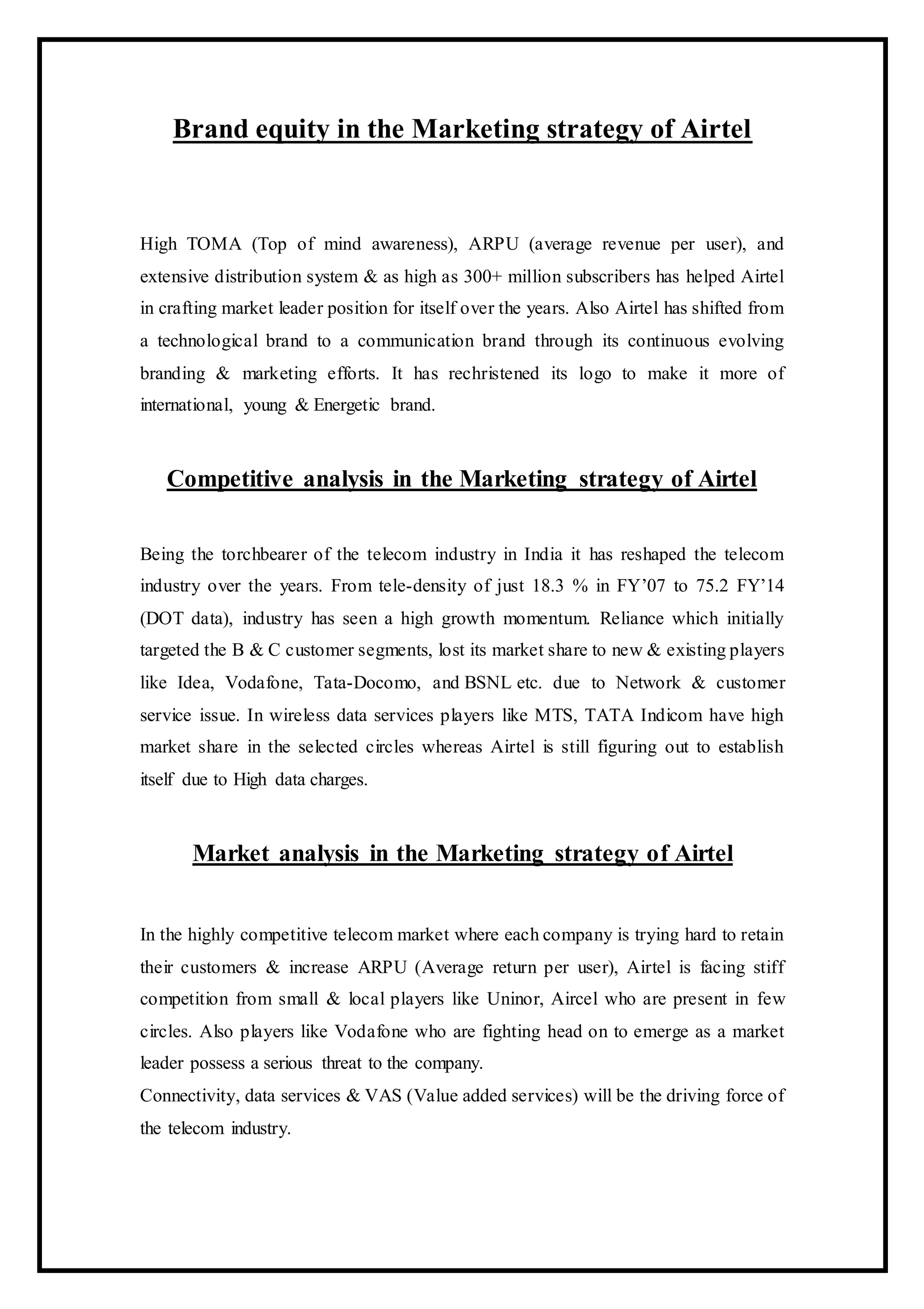Brand equity in the Marketing strategy of Airtel
High TOMA (Top of mind awareness), ARPU (average revenue per user), and
extensive distribution system & as high as 300+ million subscribers has helped Airtel
in crafting market leader position for itself over the years. Also Airtel has shifted from
a technological brand to a communication brand through its continuous evolving
branding & marketing efforts. It has rechristened its logo to make it more of
international, young & Energetic brand.
Competitive analysis in the Marketing strategy of Airtel
Being the torchbearer of the telecom industry in India it has reshaped the telecom
industry over the years. From tele-density of just 18.3 % in FY’07 to 75.2 FY’14
(DOT data), industry has seen a high growth momentum. Reliance which initially
targeted the B & C customer segments, lost its market share to new & existing players
like Idea, Vodafone, Tata-Docomo, and BSNL etc. due to Network & customer
service issue. In wireless data services players like MTS, TATA Indicom have high
market share in the selected circles whereas Airtel is still figuring out to establish
itself due to High data charges.
Market analysis in the Marketing strategy of Airtel
In the highly competitive telecom market where each company is trying hard to retain
their customers & increase ARPU (Average return per user), Airtel is facing stiff
competition from small & local players like Uninor, Aircel who are present in few
circles. Also players like Vodafone who are fighting head on to emerge as a market
leader possess a serious threat to the company.
Connectivity, data services & VAS (Value added services) will be the driving force of
the telecom industry.
 