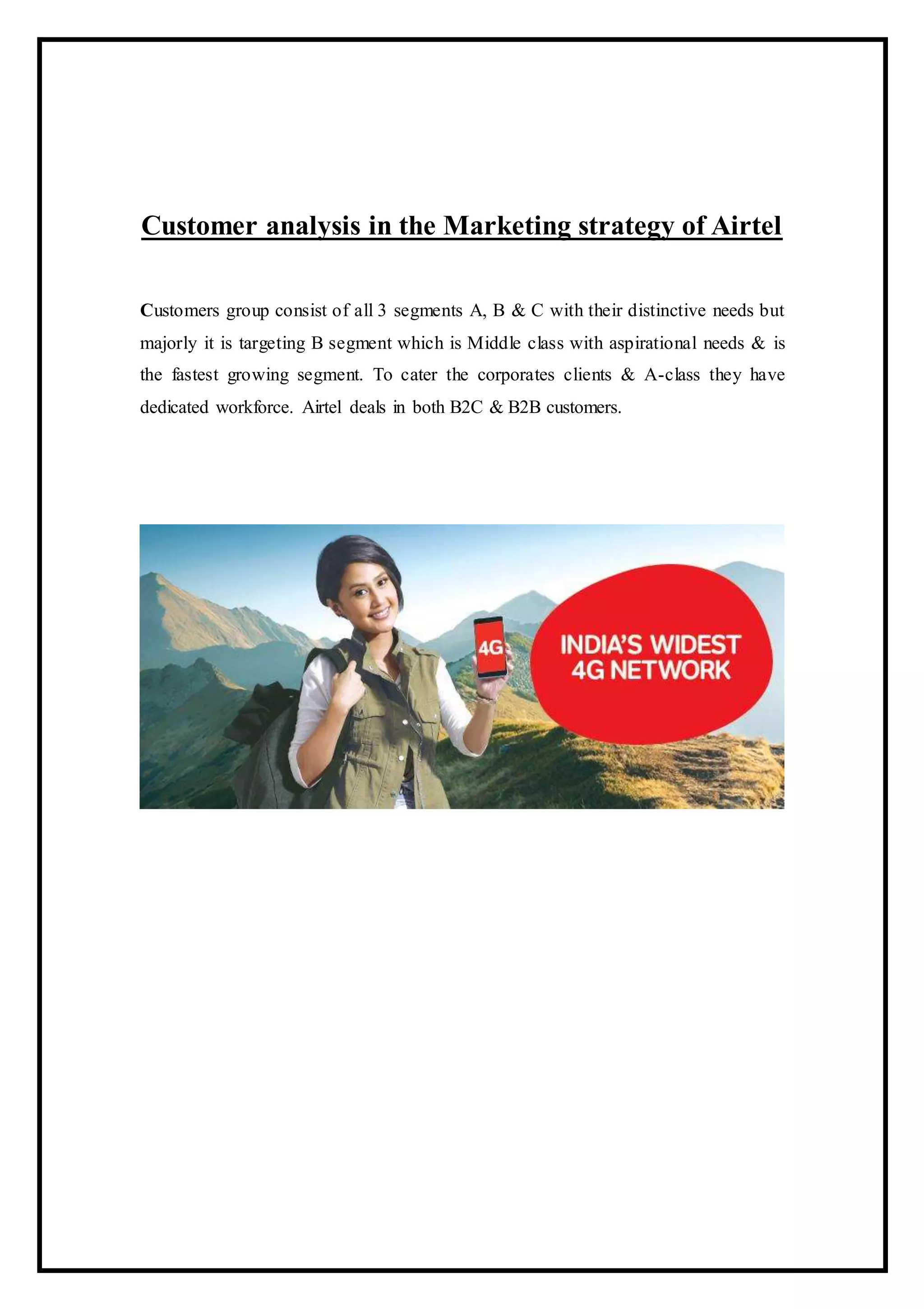 Customer analysis in the Marketing strategy of Airtel
Customers group consist of all 3 segments A, B & C with their distinctive needs but
majorly it is targeting B segment which is Middle class with aspirational needs & is
the fastest growing segment. To cater the corporates clients & A-class they have
dedicated workforce. Airtel deals in both B2C & B2B customers.
 