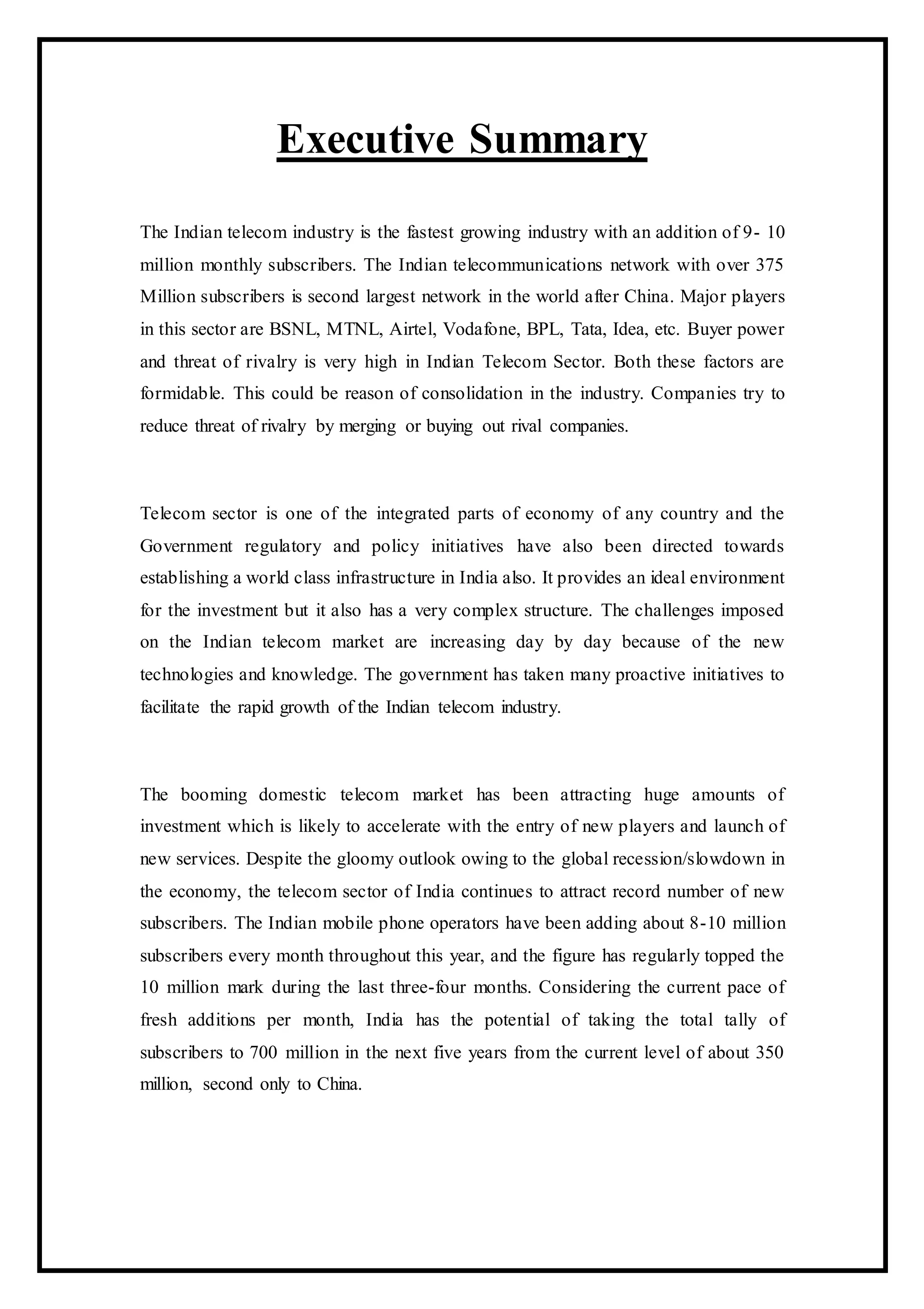 Executive Summary
The Indian telecom industry is the fastest growing industry with an addition of 9- 10
million monthly subscribers. The Indian telecommunications network with over 375
Million subscribers is second largest network in the world after China. Major players
in this sector are BSNL, MTNL, Airtel, Vodafone, BPL, Tata, Idea, etc. Buyer power
and threat of rivalry is very high in Indian Telecom Sector. Both these factors are
formidable. This could be reason of consolidation in the industry. Companies try to
reduce threat of rivalry by merging or buying out rival companies.
Telecom sector is one of the integrated parts of economy of any country and the
Government regulatory and policy initiatives have also been directed towards
establishing a world class infrastructure in India also. It provides an ideal environment
for the investment but it also has a very complex structure. The challenges imposed
on the Indian telecom market are increasing day by day because of the new
technologies and knowledge. The government has taken many proactive initiatives to
facilitate the rapid growth of the Indian telecom industry.
The booming domestic telecom market has been attracting huge amounts of
investment which is likely to accelerate with the entry of new players and launch of
new services. Despite the gloomy outlook owing to the global recession/slowdown in
the economy, the telecom sector of India continues to attract record number of new
subscribers. The Indian mobile phone operators have been adding about 8-10 million
subscribers every month throughout this year, and the figure has regularly topped the
10 million mark during the last three-four months. Considering the current pace of
fresh additions per month, India has the potential of taking the total tally of
subscribers to 700 million in the next five years from the current level of about 350
million, second only to China.
 