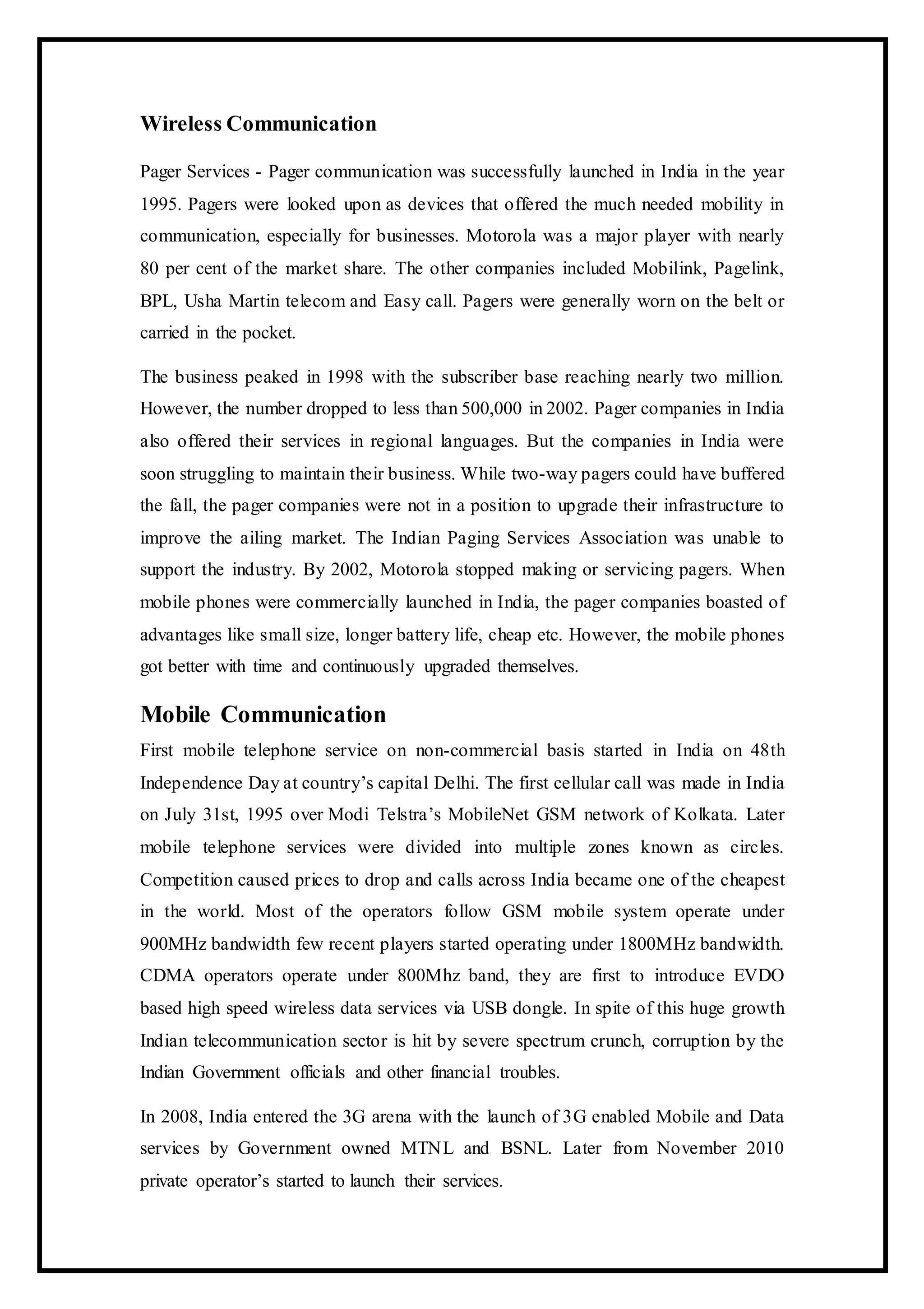 Wireless Communication
Pager Services - Pager communication was successfully launched in India in the year
1995. Pagers were looked upon as devices that offered the much needed mobility in
communication, especially for businesses. Motorola was a major player with nearly
80 per cent of the market share. The other companies included Mobilink, Pagelink,
BPL, Usha Martin telecom and Easy call. Pagers were generally worn on the belt or
carried in the pocket.
The business peaked in 1998 with the subscriber base reaching nearly two million.
However, the number dropped to less than 500,000 in 2002. Pager companies in India
also offered their services in regional languages. But the companies in India were
soon struggling to maintain their business. While two-way pagers could have buffered
the fall, the pager companies were not in a position to upgrade their infrastructure to
improve the ailing market. The Indian Paging Services Association was unable to
support the industry. By 2002, Motorola stopped making or servicing pagers. When
mobile phones were commercially launched in India, the pager companies boasted of
advantages like small size, longer battery life, cheap etc. However, the mobile phones
got better with time and continuously upgraded themselves.
Mobile Communication
First mobile telephone service on non-commercial basis started in India on 48th
Independence Day at country’s capital Delhi. The first cellular call was made in India
on July 31st, 1995 over Modi Telstra’s MobileNet GSM network of Kolkata. Later
mobile telephone services were divided into multiple zones known as circles.
Competition caused prices to drop and calls across India became one of the cheapest
in the world. Most of the operators follow GSM mobile system operate under
900MHz bandwidth few recent players started operating under 1800MHz bandwidth.
CDMA operators operate under 800Mhz band, they are first to introduce EVDO
based high speed wireless data services via USB dongle. In spite of this huge growth
Indian telecommunication sector is hit by severe spectrum crunch, corruption by the
Indian Government officials and other financial troubles.
In 2008, India entered the 3G arena with the launch of 3G enabled Mobile and Data
services by Government owned MTNL and BSNL. Later from November 2010
private operator’s started to launch their services.
 