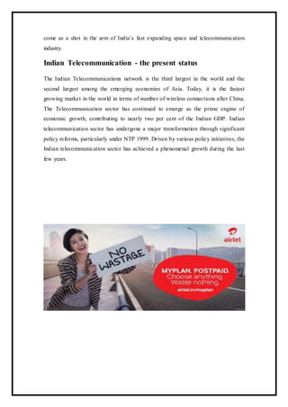 come as a shot in the arm of India’s fast expanding space and telecommunication
industry.
Indian Telecommunication - the present status
The Indian Telecommunications network is the third largest in the world and the
second largest among the emerging economies of Asia. Today, it is the fastest
growing market in the world in terms of number of wireless connections after China.
The Telecommunication sector has continued to emerge as the prime engine of
economic growth, contributing to nearly two per cent of the Indian GDP. Indian
telecommunication sector has undergone a major transformation through significant
policy reforms, particularly under NTP 1999. Driven by various policy initiatives, the
Indian telecommunication sector has achieved a phenomenal growth during the last
few years.
 
