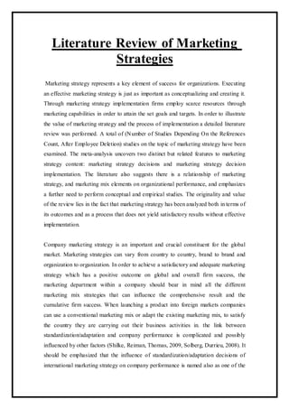 Literature Review of Marketing
Strategies
Marketing strategy represents a key element of success for organizations. Executing
an effective marketing strategy is just as important as conceptualizing and creating it.
Through marketing strategy implementation firms employ scarce resources through
marketing capabilities in order to attain the set goals and targets. In order to illustrate
the value of marketing strategy and the process of implementation a detailed literature
review was performed. A total of (Number of Studies Depending On the References
Count, After Employee Deletion) studies on the topic of marketing strategy have been
examined. The meta-analysis uncovers two distinct but related features to marketing
strategy content: marketing strategy decisions and marketing strategy decision
implementation. The literature also suggests there is a relationship of marketing
strategy, and marketing mix elements on organizational performance, and emphasizes
a further need to perform conceptual and empirical studies. The originality and value
of the review lies in the fact that marketing strategy has been analyzed both in terms of
its outcomes and as a process that does not yield satisfactory results without effective
implementation.
Company marketing strategy is an important and crucial constituent for the global
market. Marketing strategies can vary from country to country, brand to brand and
organization to organization. In order to achieve a satisfactory and adequate marketing
strategy which has a positive outcome on global and overall firm success, the
marketing department within a company should bear in mind all the different
marketing mix strategies that can influence the comprehensive result and the
cumulative firm success. When launching a product into foreign markets companies
can use a conventional marketing mix or adapt the existing marketing mix, to satisfy
the country they are carrying out their business activities in. the link between
standardization/adaptation and company performance is complicated and possibly
influenced by other factors (Shilke, Reiman, Thomas, 2009, Solberg, Durrieu, 2008). It
should be emphasized that the influence of standardization/adaptation decisions of
international marketing strategy on company performance is named also as one of the
 