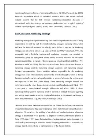 most topical research objects of international business (Griffith, Cavusgil, Xu, 2008).
Therefore inconsistent results of empirical research works and limited research
contexts confirm that the link between standardization/adaption decisions of
international marketing strategy and company performance are a topical object of
scientific research (Ryans, Griffith, White, 2003, Theodosiou, Leonidou, 2003).
The Conceptof Marketing Strategy
Marketing strategy is a significant driving force that distinguishes the success of many
organizations not only by well-developed marketing strategies outlining where, when,
and how the firm will compete but also by their ability to execute the marketing
strategy decision options chosen (e.g. Day and Wensley 1988; Varadarajan 2010). The
appropriate and effectively implemented marketing strategies are required to
productively guide the deployment of the limited available resources via the firm’s
marketing capabilities in pursuit of desired goals and objectives (Black and Boal 1994;
Varadarajan and Clark 1994). The literature reveals two distinct but related features to
marketing strategy content: marketing strategy decisions and marketing strategy
decision implementation. Hence, decision makers responsible for the marketing
strategy must select which available resources the firm should deploy, where to deploy
them appropriately, and set and signal priorities in terms of achieving the various goals
and objectives of the firm (Slater 1995). These marketing strategies toward firm
performance may be either formal, top-down strategies (Varadarajan and Clark 1994)
or emergent or improvisational strategies (Moorman and Miner 1998). A firm’s
marketing strategy content therefore involves explicit or implicit decisions regarding
goal setting, target market selection, positional advantage to be pursued, and timing to
attain firm performance (e.g., Day 1994; Varadarajan 2010).
Literature reveals that most studies concentrate on factors that influence the selection
of a certain strategy, and they seek to recognize forces that stimulate standardization or
adaptation. Nevertheless, the validity of the choice of standardization or adaptation
strategy is determined by its potential to improve company performance (Samie &
Roth, 1992). Jain (1989) states that suitability of an international marketing strategy is
confirmed by the strategy’s influence on the company performance – economic and
strategic benefit, received due to implementation of the chosen strategy.
 