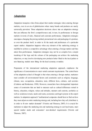 Adaptation
Adaptation transpires when firms adjust their market strategies when entering foreign
markets, even in an era of globalization where many brands and products are nearly
universally prevalent. Those adaptation decisions cleave into an adaptation strategy
that can influence the firm’s competitiveness and, in turn, its performance in foreign
markets in terms of sales, financial and customer performance. Adaptation strategies
encompass changing the pricing method, promotional mix and packaging of a product,
or even the product itself, in order to fit the needs and preferences of a particular
export market. Adaptation happens when any element of the marketing strategy is
modified to achieve a competitive advantage when entering a foreign market and thus
attain firm performance. Adaptation strategies may not be so complex but a simple
tweaking of the logo and the colours of the packaging can achieve the marketing
objectives, or may involve developing new products better fitted to the local palate or
new financing models more fitting for the local economy or market.
Proponents of the international marketing adaptation approach, emphasize the
significance of customization to meet varied customer requirements. The central basis
of the adaptation school of thought is that when entering a foreign market, marketers
must consider all environmental factors and constraints such as religion, language,
climate, race, occupations, education, taste, different laws, cultures, and societies
(Czinkota and Ronkainen, 1998). However, researchers have distinguished important
source of constraints that are hard to measure such as cultural differences rooted in
history, education, religion, values and attitudes, manners and customs, aesthetics as
well as variations in taste, needs and wants, economics and legal systems in the export
markets. In adaptation approach “multinational companies should have to find out how
they must adjust an entire marketing strategy and, including how they sell, distribute it,
in order to fit new market demands” (Vrontis and Thrassou, 2007). It is crucial for
marketers to adjust the marketing mix and marketing strategy to suit local tastes, meet
special market needs and consumers’ non-identical requirements (Vrontis and
Thrassou, 2007).
 