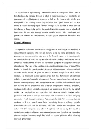 The mechanisms to implementing a successful adaptation strategy as a follow; once a
firm has taken the strategic decision to adapt its marketing strategy, it must make an
assessment of its objectives and resources in light of the characteristics of the new
foreign market it is entering. At this stage, the input from experts familiar with the new
market is crucial in developing an effective strategy. In the example of a new product
introduction in the domestic market, the adapted marketing strategy must be articulated
in terms of the marketing strategy elements namely product, price, distribution and
promotional aspects, all coordinated to achieve specific objectives within the new
market.
Standardization
The opposite of adaptation is standardization approach of marketing. Firms following a
standardization approach enter foreign markets using the same promotional mix,
packages and presentations that were used in the domestic market to lure customers in
the export market. Because making new advertisements, packages and product lines is
expensive, standardization requires less investment compared to adaptation approach
of marketing. The view of the standardization standpoint (as proposed by Jain, 1989;
Levitt, 1983) posit that there is a union of cultures with comparable environmental and
customer interest around the globe that calls for standardized products across export
markets. The proponents in this approach argue that trade barriers are getting lower
and that technological capability advances and firms are presenting a global orientation
in their marketing strategy. Also, the proponents of a standardization approach argue
that it allows for the presentation of a consistent image across countries. Therefore,
marketers in the global oriented environment are creating one strategy for the global
market and standardizing the marketing mix elements namely product, price,
promotion and place to achieve consistency with customers as well as enjoying
economies of scale through lower costs. According to Levitt (1983) companies that are
marketed well have moved away from customizing items to offering globally
standardized products that are advanced, functional, reliable and low priced. The
author adds that companies can achieve long-term performance by directing their
marketing activities on what everyone wants rather than worrying about the particulars
of what everyone thinks they might like which can be costly to cater when following
individual preferences.
 