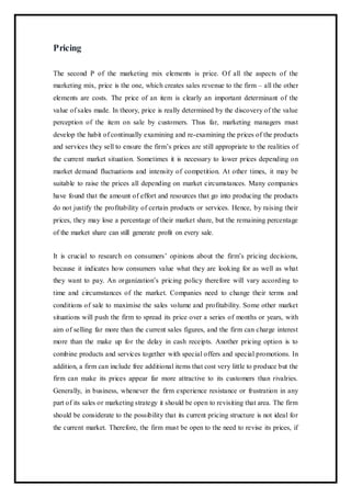 Pricing
The second P of the marketing mix elements is price. Of all the aspects of the
marketing mix, price is the one, which creates sales revenue to the firm – all the other
elements are costs. The price of an item is clearly an important determinant of the
value of sales made. In theory, price is really determined by the discovery of the value
perception of the item on sale by customers. Thus far, marketing managers must
develop the habit of continually examining and re-examining the prices of the products
and services they sell to ensure the firm’s prices are still appropriate to the realities of
the current market situation. Sometimes it is necessary to lower prices depending on
market demand fluctuations and intensity of competition. At other times, it may be
suitable to raise the prices all depending on market circumstances. Many companies
have found that the amount of effort and resources that go into producing the products
do not justify the profitability of certain products or services. Hence, by raising their
prices, they may lose a percentage of their market share, but the remaining percentage
of the market share can still generate profit on every sale.
It is crucial to research on consumers’ opinions about the firm’s pricing decisions,
because it indicates how consumers value what they are looking for as well as what
they want to pay. An organization’s pricing policy therefore will vary according to
time and circumstances of the market. Companies need to change their terms and
conditions of sale to maximise the sales volume and profitability. Some other market
situations will push the firm to spread its price over a series of months or years, with
aim of selling far more than the current sales figures, and the firm can charge interest
more than the make up for the delay in cash receipts. Another pricing option is to
combine products and services together with special offers and special promotions. In
addition, a firm can include free additional items that cost very little to produce but the
firm can make its prices appear far more attractive to its customers than rivalries.
Generally, in business, whenever the firm experience resistance or frustration in any
part of its sales or marketing strategy it should be open to revisiting that area. The firm
should be considerate to the possibility that its current pricing structure is not ideal for
the current market. Therefore, the firm must be open to the need to revise its prices, if
 