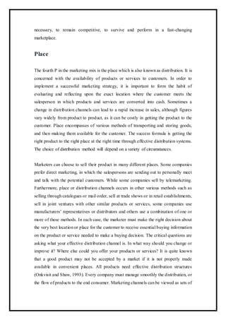 necessary, to remain competitive, to survive and perform in a fast-changing
marketplace.
Place
The fourth P in the marketing mix is the place which is also known as distribution. It is
concerned with the availability of products or services to customers. In order to
implement a successful marketing strategy, it is important to form the habit of
evaluating and reflecting upon the exact location where the customer meets the
salesperson in which products and services are converted into cash. Sometimes a
change in distribution channels can lead to a rapid increase in sales, although figures
vary widely from product to product, as it can be costly in getting the product to the
customer. Place encompasses of various methods of transporting and storing goods,
and then making them available for the customer. The success formula is getting the
right product to the right place at the right time through effective distribution systems.
The choice of distribution method will depend on a variety of circumstances.
Marketers can choose to sell their product in many different places. Some companies
prefer direct marketing, in which the salespersons are sending out to personally meet
and talk with the potential customers. While some companies sell by telemarketing.
Furthermore, place or distribution channels occurs in other various methods such as
selling through catalogues or mail order, sell at trade shows or in retail establishments,
sell in joint ventures with other similar products or services, some companies use
manufacturers’ representatives or distributors and others use a combination of one or
more of these methods. In each case, the marketer must make the right decision about
the very best location or place for the customer to receive essential buying information
on the product or service needed to make a buying decision. The critical questions are
asking what your effective distribution channel is. In what way should you change or
improve it? Where else could you offer your products or services? It is quite known
that a good product may not be accepted by a market if it is not properly made
available in convenient places. All products need effective distribution structures
(Onkvisit and Shaw, 1993). Every company must manage smoothly the distribution, or
the flow of products to the end consumer. Marketing channels can be viewed as sets of
 