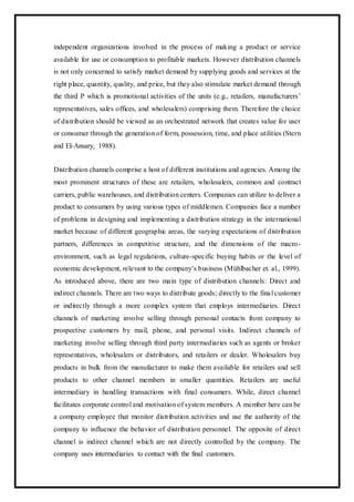 independent organizations involved in the process of making a product or service
available for use or consumption to profitable markets. However distribution channels
is not only concerned to satisfy market demand by supplying goods and services at the
right place, quantity, quality, and price, but they also stimulate market demand through
the third P which is promotional activities of the units (e.g., retailers, manufacturers’
representatives, sales offices, and wholesalers) comprising them. Therefore the choice
of distribution should be viewed as an orchestrated network that creates value for user
or consumer through the generation of form, possession, time, and place utilities (Stern
and El-Ansary, 1988).
Distribution channels comprise a host of different institutions and agencies. Among the
most prominent structures of these are retailers, wholesalers, common and contract
carriers, public warehouses, and distribution centers. Companies can utilize to deliver a
product to consumers by using various types of middlemen. Companies face a number
of problems in designing and implementing a distribution strategy in the international
market because of different geographic areas, the varying expectations of distribution
partners, differences in competitive structure, and the dimensions of the macro-
environment, such as legal regulations, culture-specific buying habits or the level of
economic development, relevant to the company’s business (Mühlbacher et. al., 1999).
As introduced above, there are two main type of distribution channels: Direct and
indirect channels. There are two ways to distribute goods; directly to the final customer
or indirectly through a more complex system that employs intermediaries. Direct
channels of marketing involve selling through personal contacts from company to
prospective customers by mail, phone, and personal visits. Indirect channels of
marketing involve selling through third party intermediaries such as agents or broker
representatives, wholesalers or distributors, and retailers or dealer. Wholesalers buy
products in bulk from the manufacturer to make them available for retailers and sell
products to other channel members in smaller quantities. Retailers are useful
intermediary in handling transactions with final consumers. While, direct channel
facilitates corporate control and motivation of system members. A member here can be
a company employee that monitor distribution activities and use the authority of the
company to influence the behavior of distribution personnel. The opposite of direct
channel is indirect channel which are not directly controlled by the company. The
company uses intermediaries to contact with the final customers.
 