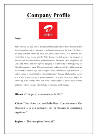 Company Profile
Logo-
Airtel adopted the free form A to represent the relationship without boundaries that
the company has with its customers. It is also meant to convey the idea of freedom or
not being confined within the space of a closed circle or box. It is meant to be a
symbol that invites people into the Airtel family. The full name of the company is
Bharti Airtel. It is based in India, but has customers throughout India, Bangladesh, Sri
Lanka and Africa. The new logo was designed to celebrate the company passing the
200 million customer mark. The company is also making a push for a global presence
and wanted to create a logo that conveyed this to customers all over the world. As
well, it wanted to present itself as a youthful company because it believes that society
as a whole is experiencing a youth renaissance in which even older people are
embracing more youthful ideas and habits. Airtel aspires to marry those youthful
tendencies with its services with the hope of increasing profit margins.
Mission –“Hunger to win customers for life.”
Vision- “Our vision is to enrich the lives of our customers. Our
obsession is to win customers for life through an exceptional
experience.”
Tagline – “The smartphone Network”.
 