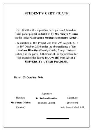 STUDENT’S CERTIFICATE
Certified that this report has been prepared, based on
Term paper project undertaken by Ms. Shreya Mishra
on the topic: “Marketing Strategies of Bharti Airtel”.
The duration of this Project was from 29th
August, 2016
to 10th
October, 2016 under the able guidance of Dr.
Reshma Bhartiya (Faculty Guide, Amity Business
School) in the partial fulfillment of the requirement for
the award of the degree B.COM (H) from AMITY
UNIVERSITY UTTAR PRADESH.
Date: 10th
October, 2016
Signature
Ms. Shreya Mishra
(Student)
Signature
Dr. Reshma Bhartiya
(Faculty Guide)
Signature
(Director)
Amity Business School, AUUP
 