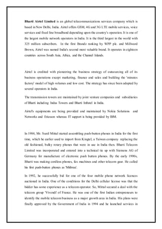Bharti Airtel Limited is an global telecommunications services company which is
based in New Delhi, India. Airtel offers GSM, 4G and 3G LTE mobile services, voice
services and fixed line broadband depending upon the country’s operation. It is one of
the largest mobile network operators in India. It is the third largest in the world with
325 million subscribers. In the first Brandz ranking by WPP plc. and Millward
Brown, Airtel was named India's second most valuable brand. It operates in eighteen
countries across South Asia, Africa, and the Channel Islands.
Airtel is credited with pioneering the business strategy of outsourcing all of its
business operations except marketing, finance and sales and building the 'minutes
factory' model of high volumes and low cost. The strategy has since been adopted by
several operators in India.
The transmission towers are maintained by joint venture companies and subsidiaries
of Bharti including Indus Towers and Bharti Infratel in India.
Airtel's equipments are being provided and maintained by Nokia Solutions and
Networks and Ericsson whereas IT support is being provided by IBM.
In 1984, Mr. Sunil Mittal started assembling push-button phones in India for the first
time, which he earlier used to import from Kingtel, a Taiwan company replacing the
old fashioned, bulky rotary phones that were in use in India then. Bharti Telecom
Limited was incorporated and entered into a technical tie up with Siemens AG of
Germany for manufacture of electronic push button phones. By the early 1990s,
Bharti was making cordless phones, fax machines and other telecom gear. He called
his first push-button phones as 'Mitbrau'.
In 1992, he successfully bid for one of the four mobile phone network licences
auctioned in India. One of the conditions for the Delhi cellular license was that the
bidder has some experience as a telecom operator. So, Mittal secured a deal with the
telecom group 'Vivendi' of France. He was one of the first Indian entrepreneurs to
identify the mobile telecom business as a major growth area in India. His plans were
finally approved by the Government of India in 1994 and he launched services in
 