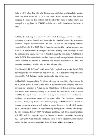 Delhi in 1995, when Bharti Cellular Limited was established to offer cellular services
under the brand name AirTel. In a few years, Bharti became the first telecom
company to cross the two million mobile subscriber mark in India. Bharti also
managed to bring down the STD/ISD cellular rates under brand name 'Indiaone' in
India.
In 1999, Bharti Enterprises obtained control of JT Holdings, and extended cellular
operations to Andhra Pradesh and Karnataka. In 2000,in Chennai, Bharti obtained
control of Skycell Communications. In 2001, in Kolkata ,the company obtained
control of Spice Cell. In 2002, Bharti Enterprises went public and the company was
in the list of National Stock Exchange of India and Bombay Stock Exchange. In 2003,
the cellular phone operations were re-branded under the one single Airtel brand in
India. In 2004, Bharti obtained control on Hexacom and managed to enter Rajasthan.
Bharti extended its network to Andaman and Nicobar successfully in 2005. This
expansion permitted it to offer voice services all over India.
Airtel launched "Hello Tunes" which was a Caller ring back tone service, in July 2004
becoming to the first operator in India to do so. The Airtel theme song which was
composed by A.R. Rahman, was the most popular tune on that year.
In May 2008, it appeared that Airtel was checking the possibility of purchasing the
MTN Group. It was a South Africa-based telecommunications company which had
coverage in 21 countries in Africa and the Middle East. The Financial Times reported
that “Bharti was considering offering US$45 billion for a 100% stake in MTN, which
would be the largest overseas acquisition ever by an Indian firm. However, both sides
emphasis the provisional nature of the talks, while The Economist magazine
published, "If anything, Bharti would be marrying up," as MTN has more subscribers,
broader geographic coverage and higher revenues. However, the talks fell apart as
MTN Group tried to reverse the negotiations by making Bharti almost a subsidiary of
the new company. In May 2009, Airtel again confirmed that it was in conversations
with MTN and the companies agreed to discuss the possible transaction exclusively
by 31 July 2009. Conversations eventually ended without agreement, some sources
stating that this was due to opposition from the South African government.
 