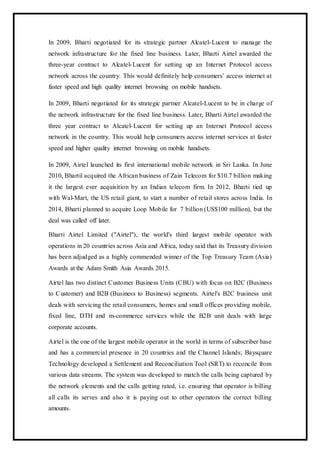 In 2009, Bharti negotiated for its strategic partner Alcatel-Lucent to manage the
network infrastructure for the fixed line business. Later, Bharti Airtel awarded the
three-year contract to Alcatel-Lucent for setting up an Internet Protocol access
network across the country. This would definitely help consumers’ access internet at
faster speed and high quality internet browsing on mobile handsets.
In 2009, Bharti negotiated for its strategic partner Alcatel-Lucent to be in charge of
the network infrastructure for the fixed line business. Later, Bharti Airtel awarded the
three year contract to Alcatel-Lucent for setting up an Internet Protocol access
network in the country. This would help consumers access internet services at faster
speed and higher quality internet browsing on mobile handsets.
In 2009, Airtel launched its first international mobile network in Sri Lanka. In June
2010, Bhartil acquired the African business of Zain Telecom for $10.7 billion making
it the largest ever acquisition by an Indian telecom firm. In 2012, Bharti tied up
with Wal-Mart, the US retail giant, to start a number of retail stores across India. In
2014, Bharti planned to acquire Loop Mobile for 7 billion (US$100 million), but the
deal was called off later.
Bharti Airtel Limited ("Airtel"), the world's third largest mobile operator with
operations in 20 countries across Asia and Africa, today said that its Treasury division
has been adjudged as a highly commended winner of the Top Treasury Team (Asia)
Awards at the Adam Smith Asia Awards 2015.
Airtel has two distinct Customer Business Units (CBU) with focus on B2C (Business
to Customer) and B2B (Business to Business) segments. Airtel's B2C business unit
deals with servicing the retail consumers, homes and small offices providing mobile,
fixed line, DTH and m-commerce services while the B2B unit deals with large
corporate accounts.
Airtel is the one of the largest mobile operator in the world in terms of subscriber base
and has a commercial presence in 20 countries and the Channel Islands; Baysquare
Technology developed a Settlement and Reconciliation Tool (SRT) to reconcile from
various data streams. The system was developed to match the calls being captured by
the network elements and the calls getting rated, i.e. ensuring that operator is billing
all calls its serves and also it is paying out to other operators the correct billing
amounts.
 