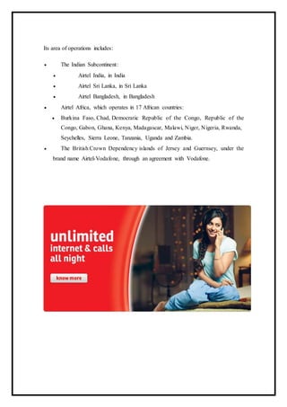 Its area of operations includes:
 The Indian Subcontinent:
 Airtel India, in India
 Airtel Sri Lanka, in Sri Lanka
 Airtel Bangladesh, in Bangladesh
 Airtel Africa, which operates in 17 African countries:
 Burkina Faso, Chad, Democratic Republic of the Congo, Republic of the
Congo, Gabon, Ghana, Kenya, Madagascar, Malawi, Niger, Nigeria, Rwanda,
Seychelles, Sierra Leone, Tanzania, Uganda and Zambia.
 The British Crown Dependency islands of Jersey and Guernsey, under the
brand name Airtel-Vodafone, through an agreement with Vodafone.
 