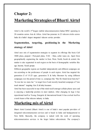 Chapter 2:
Marketing Strategies of Bharti Airtel
Airtel is the world’s 3rd largest mobile telecommunication Indian MNC operating in
20 countries across Asia & Africa. Airtel has presence in 22 telecom circles across
India & is India’s largest integrated telecom service provider.
Segmentation, targeting, positioning in the Marketing
strategy of Airtel
Airtel uses mix of segmentation strategies to segment its offerings like basic Call
/SMS plans, prepaid / Post-paid plans, VAS – Data, caller tunes etc. Apart from
geographically segmenting the market in East, West, North, South & central, the
market is also segmented in each region on the basis of demographic variables like
age, Income, Social groups.
Different geographic regions are handled independently and different campaigns are
run according to the preferences of people in each region. Airtel has targeted the
generation Z of 15-25 ages, generation X & baby Boomers by using different
campaigns over the period of time i.e. campaign like “Har Ek friend Jaruri hota hai”/
“Jo tera hai wo mera hai ” to target Gen Z and recently launched campaign of “one
touch internet” targeting Gen X & baby boomers.
Airtel has been successful in top-of-the-mind recall amongst cellular phone users and
is enjoying a leadership position in most markets. After changing its logo it has
repositioned itself as Young, Energetic & International brand. It has evolved itself as
a torch bearer of the telecom industry in India.
Marketing mix of Airtel
Bharti Airtel Limited (Bharti Airtel) is one of India’s most popular providers of
integrated telecommunication services and is based in India and headquartered in
New Delhi. Basically, the company is tasked with the work of operating
telecommunication services in the larger Indian subcontinent. The company’s
 