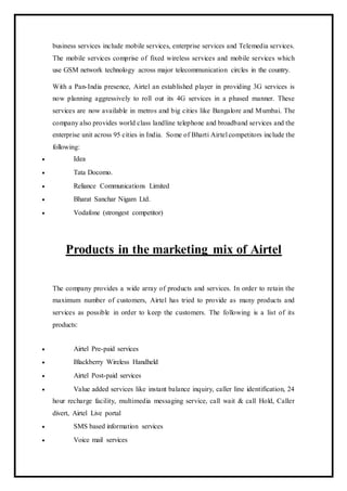 business services include mobile services, enterprise services and Telemedia services.
The mobile services comprise of fixed wireless services and mobile services which
use GSM network technology across major telecommunication circles in the country.
With a Pan-India presence, Airtel an established player in providing 3G services is
now planning aggressively to roll out its 4G services in a phased manner. These
services are now available in metros and big cities like Bangalore and Mumbai. The
company also provides world class landline telephone and broadband services and the
enterprise unit across 95 cities in India. Some of Bharti Airtel competitors include the
following:
 Idea
 Tata Docomo.
 Reliance Communications Limited
 Bharat Sanchar Nigam Ltd.
 Vodafone (strongest competitor)
Products in the marketing mix of Airtel
The company provides a wide array of products and services. In order to retain the
maximum number of customers, Airtel has tried to provide as many products and
services as possible in order to keep the customers. The following is a list of its
products:
 Airtel Pre-paid services
 Blackberry Wireless Handheld
 Airtel Post-paid services
 Value added services like instant balance inquiry, caller line identification, 24
hour recharge facility, multimedia messaging service, call wait & call Hold, Caller
divert, Airtel Live portal
 SMS based information services
 Voice mail services
 