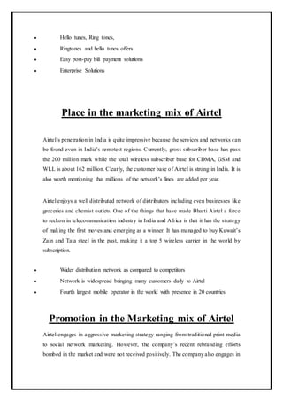  Hello tunes, Ring tones,
 Ringtones and hello tunes offers
 Easy post-pay bill payment solutions
 Enterprise Solutions
Place in the marketing mix of Airtel
Airtel’s penetration in India is quite impressive because the services and networks can
be found even in India’s remotest regions. Currently, gross subscriber base has pass
the 200 million mark while the total wireless subscriber base for CDMA, GSM and
WLL is about 162 million. Clearly, the customer base of Airtel is strong in India. It is
also worth mentioning that millions of the network’s lines are added per year.
Airtel enjoys a well distributed network of distributors including even businesses like
groceries and chemist outlets. One of the things that have made Bharti Airtel a force
to reckon in telecommunication industry in India and Africa is that it has the strategy
of making the first moves and emerging as a winner. It has managed to buy Kuwait’s
Zain and Tata steel in the past, making it a top 5 wireless carrier in the world by
subscription.
 Wider distribution network as compared to competitors
 Network is widespread bringing many customers daily to Airtel
 Fourth largest mobile operator in the world with presence in 20 countries
Promotion in the Marketing mix of Airtel
Airtel engages in aggressive marketing strategy ranging from traditional print media
to social network marketing. However, the company’s recent rebranding efforts
bombed in the market and were not received positively. The company also engages in
 