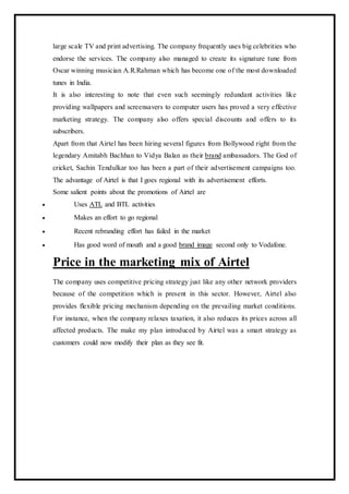large scale TV and print advertising. The company frequently uses big celebrities who
endorse the services. The company also managed to create its signature tune from
Oscar winning musician A.R.Rahman which has become one of the most downloaded
tunes in India.
It is also interesting to note that even such seemingly redundant activities like
providing wallpapers and screensavers to computer users has proved a very effective
marketing strategy. The company also offers special discounts and offers to its
subscribers.
Apart from that Airtel has been hiring several figures from Bollywood right from the
legendary Amitabh Bachhan to Vidya Balan as their brand ambassadors. The God of
cricket, Sachin Tendulkar too has been a part of their advertisement campaigns too.
The advantage of Airtel is that I goes regional with its advertisement efforts.
Some salient points about the promotions of Airtel are
 Uses ATL and BTL activities
 Makes an effort to go regional
 Recent rebranding effort has failed in the market
 Has good word of mouth and a good brand image second only to Vodafone.
Price in the marketing mix of Airtel
The company uses competitive pricing strategy just like any other network providers
because of the competition which is present in this sector. However, Airtel also
provides flexible pricing mechanism depending on the prevailing market conditions.
For instance, when the company relaxes taxation, it also reduces its prices across all
affected products. The make my plan introduced by Airtel was a smart strategy as
customers could now modify their plan as they see fit.
 