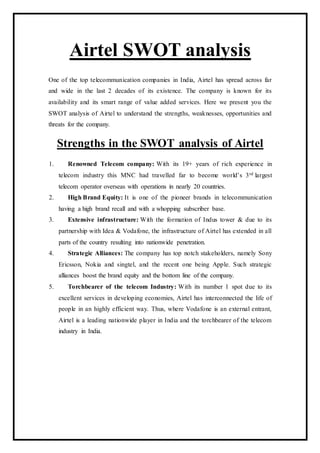 Airtel SWOT analysis
One of the top telecommunication companies in India, Airtel has spread across far
and wide in the last 2 decades of its existence. The company is known for its
availability and its smart range of value added services. Here we present you the
SWOT analysis of Airtel to understand the strengths, weaknesses, opportunities and
threats for the company.
Strengths in the SWOT analysis of Airtel
1. Renowned Telecom company: With its 19+ years of rich experience in
telecom industry this MNC had travelled far to become world’s 3rd largest
telecom operator overseas with operations in nearly 20 countries.
2. High Brand Equity: It is one of the pioneer brands in telecommunication
having a high brand recall and with a whopping subscriber base.
3. Extensive infrastructure: With the formation of Indus tower & due to its
partnership with Idea & Vodafone, the infrastructure of Airtel has extended in all
parts of the country resulting into nationwide penetration.
4. Strategic Alliances: The company has top notch stakeholders, namely Sony
Ericsson, Nokia and singtel, and the recent one being Apple. Such strategic
alliances boost the brand equity and the bottom line of the company.
5. Torchbearer of the telecom Industry: With its number 1 spot due to its
excellent services in developing economies, Airtel has interconnected the life of
people in an highly efficient way. Thus, where Vodafone is an external entrant,
Airtel is a leading nationwide player in India and the torchbearer of the telecom
industry in India.
 