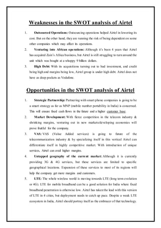 Weaknesses in the SWOT analysis of Airtel
1. Outsourced Operations: Outsourcing operations helped Airtel in lowering its
cost. But on the other hand, they are running the risk of being dependent on some
other companies which may affect its operations.
2. Venturing into African operations: Although it’s been 4 years that Airtel
has acquired Zain’s Africa business, but Airtel is still struggling to turn around the
unit which was bought at a whoppy 9 billion dollars.
3. High Debt: With its acquisitions turning out to bad investment, and credit
being high and margins being low, Airtel group is under high debt. Airtel does not
have as deep pockets as Vodafone.
Opportunities in the SWOT analysis of Airtel
1. Strategic Partnership: Partnering with smart phone companies is going to be
a smart strategy as far as MNP (mobile number portability in India) is concerned.
This will ensure fixed cash flows in the future and a higher customer base.
2. Market Development: With fierce competition in the telecom industry &
shrinking margins, venturing out in new markets/developing economies will
prove fruitful for the company.
3. VAS: VAS (Value Added services) is going to future of the
telecommunication industry & by specializing itself in this vertical Airtel can
differentiate itself in highly competitive market. With introduction of unique
services, Airtel can avail higher margins.
4. Untapped geography of the current market: Although it is currently
providing 3G & 4G services, but these services are limited to specific
geographical locations. Expansion of these services to most of its regions will
help the company get more margins and customers.
5. LTE: The whole wireless world is moving towards LTE (long term evolution
or 4G). LTE for mobile broadband can be a good solution for India where fixed
broadband penetration is otherwise low. Airtel has taken the lead with this version
of LTE in 4 cities, but deployment needs to catch up pace. Despite a weak LTE
ecosystem in India, Airtel should portray itself as the embracer of that technology.
 