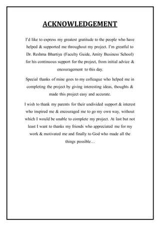 ACKNOWLEDGEMENT
I’d like to express my greatest gratitude to the people who have
helped & supported me throughout my project. I’m greatful to
Dr. Reshma Bhartiya (Faculty Guide, Amity Business School)
for his continuous support for the project, from initial advice &
encouragement to this day.
Special thanks of mine goes to my colleague who helped me in
completing the project by giving interesting ideas, thoughts &
made this project easy and accurate.
I wish to thank my parents for their undivided support & interest
who inspired me & encouraged me to go my own way, without
which I would be unable to complete my project. At last but not
least I want to thanks my friends who appreciated me for my
work & motivated me and finally to God who made all the
things possible…
 