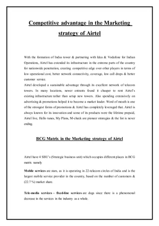 Competitive advantage in the Marketing
strategy of Airtel
With the formation of Indus tower & partnering with Idea & Vodafone for Indian
Operations, Airtel has extended its infrastructure in the extreme parts of the country
for nationwide penetration, creating competitive edge over other players in terms of
low operational cost, better network connectivity, coverage, low call drops & better
customer service.
Airtel developed a sustainable advantage through its excellent network of telecom
towers. In many locations, newer entrants found it cheaper to rent Airtel’s
existing infrastructure rather than setup new towers. Also spending extensively on
advertising & promotions helped it to become a market leader. Word of mouth is one
of the strongest forms of promotions & Airtel has completely leveraged that. Airtel is
always known for its innovation and some of its products were the lifetime prepaid,
Airtel live, Hello tunes, My Plans, M-check are pioneer strategies & the list is never
ending.
BCG Matrix in the Marketing strategy of Airtel
Airtel have 4 SBU’s (Strategic business unit) which occupies different places in BCG
matrix namely
Mobile services are stars, as it is operating in 22-telecom circles of India and is the
largest mobile service provider in the country, based on the number of customers &
(22.7 %) market share.
Tele-media services – fixed-line services are dogs since there is a phenomenal
decrease in the services in the industry as a whole.
 