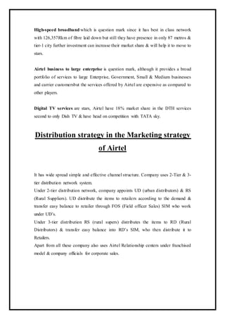 High-speed broadband which is question mark since it has best in class network
with 126,357Rkm of fibre laid down but still they have presence in only 87 metros &
tier-1 city further investment can increase their market share & will help it to move to
stars.
Airtel business to large enterprise is question mark, although it provides a broad
portfolio of services to large Enterprise, Government, Small & Medium businesses
and carrier customersbut the services offered by Airtel are expensive as compared to
other players.
Digital TV services are stars, Airtel have 18% market share in the DTH services
second to only Dish TV & have head on competition with TATA sky.
Distribution strategy in the Marketing strategy
of Airtel
It has wide spread simple and effective channel structure. Company uses 2-Tier & 3-
tier distribution network system.
Under 2-tier distribution network, company appoints UD (urban distributors) & RS
(Rural Suppliers). UD distribute the items to retailers according to the demand &
transfer easy balance to retailer through FOS (Field officer Sales) SIM who work
under UD’s.
Under 3-tier distribution RS (rural supers) distributes the items to RD (Rural
Distributors) & transfer easy balance into RD’s SIM, who then distribute it to
Retailers.
Apart from all these company also uses Airtel Relationship centers under franchised
model & company officials for corporate sales.
 