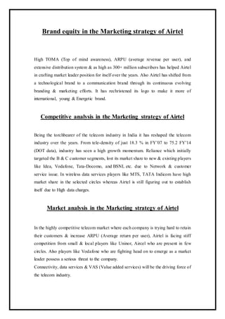 Brand equity in the Marketing strategy of Airtel
High TOMA (Top of mind awareness), ARPU (average revenue per user), and
extensive distribution system & as high as 300+ million subscribers has helped Airtel
in crafting market leader position for itself over the years. Also Airtel has shifted from
a technological brand to a communication brand through its continuous evolving
branding & marketing efforts. It has rechristened its logo to make it more of
international, young & Energetic brand.
Competitive analysis in the Marketing strategy of Airtel
Being the torchbearer of the telecom industry in India it has reshaped the telecom
industry over the years. From tele-density of just 18.3 % in FY’07 to 75.2 FY’14
(DOT data), industry has seen a high growth momentum. Reliance which initially
targeted the B & C customer segments, lost its market share to new & existing players
like Idea, Vodafone, Tata-Docomo, and BSNL etc. due to Network & customer
service issue. In wireless data services players like MTS, TATA Indicom have high
market share in the selected circles whereas Airtel is still figuring out to establish
itself due to High data charges.
Market analysis in the Marketing strategy of Airtel
In the highly competitive telecom market where each company is trying hard to retain
their customers & increase ARPU (Average return per user), Airtel is facing stiff
competition from small & local players like Uninor, Aircel who are present in few
circles. Also players like Vodafone who are fighting head on to emerge as a market
leader possess a serious threat to the company.
Connectivity, data services & VAS (Value added services) will be the driving force of
the telecom industry.
 