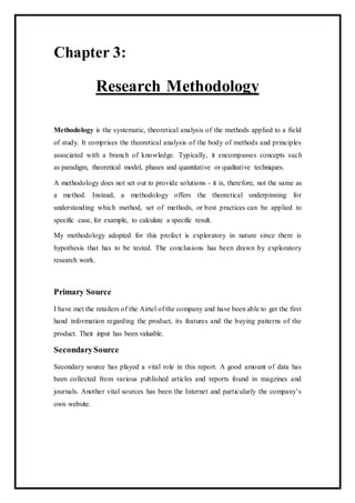 Chapter 3:
Research Methodology
Methodology is the systematic, theoretical analysis of the methods applied to a field
of study. It comprises the theoretical analysis of the body of methods and principles
associated with a branch of knowledge. Typically, it encompasses concepts such
as paradigm, theoretical model, phases and quantitative or qualitative techniques.
A methodology does not set out to provide solutions - it is, therefore, not the same as
a method. Instead, a methodology offers the theoretical underpinning for
understanding which method, set of methods, or best practices can be applied to
specific case, for example, to calculate a specific result.
My methodology adopted for this profect is exploratory in nature since there is
hypothesis that has to be tested. The conclusions has been drawn by exploratory
research work.
Primary Source
I have met the retailers of the Airtel of the company and have been able to get the first
hand information regarding the product, its features and the buying patterns of the
product. Their input has been valuable.
SecondarySource
Secondary source has played a vital role in this report. A good amount of data has
been collected from various published articles and reports found in magzines and
journals. Another vital sources has been the Internet and particularly the company’s
own website.
 