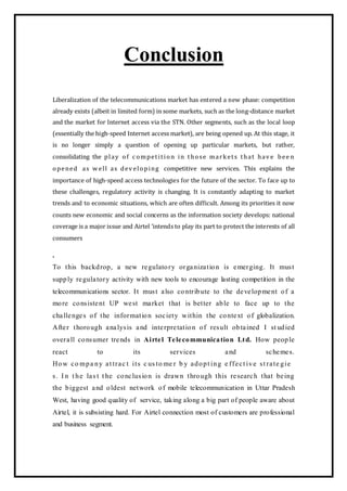 Conclusion
Liberalization of the telecommunications market has entered a new phase: competition
already exists (albeit in limited form) in some markets, such as the long-distance market
and the market for Internet access via the STN. Other segments, such as the local loop
(essentially the high-speed Internet access market), are being opened up. At this stage, it
is no longer simply a question of opening up particular markets, but rather,
consolidating the play of c ompetition in those markets that hav e bee n
opened as w ell as dev eloping competitive new services. This explains the
importance of high-speed access technologies for the future of the sector. To face up to
these challenges, regulatory activity is changing. It is constantly adapting to market
trends and to economic situations, which are often difficult. Among its priorities it now
counts new economic and social concerns as the information society develops: national
coverage is a major issue and Airtel ’intends to play its part to protect the interests of all
consumers
.
To this backdrop, a new regulatory organization is emerging. It must
supply regulatory activity with new tools to encourage lasting competition in the
telecommunications sector. It must also contribute to the development of a
more consistent UP west market that is better able to face up to the
challenges of the information society within the context of globalization.
After thorough analysis and interpretation of result obtained I st udied
overall consumer trends in Airtel Telecommunication Ltd. How people
react to its services and schemes.
How co mpa ny at trac t its c us to me r b y adopt ing e ffect ive st rate gie
s. I n t he las t t he conclusion is drawn through this research that being
the biggest and oldest network of mobile telecommunication in Uttar Pradesh
West, having good quality of service, taking along a big part of people aware about
Airtel, it is subsisting hard. For Airtel connection most of customers are professional
and business segment.
 