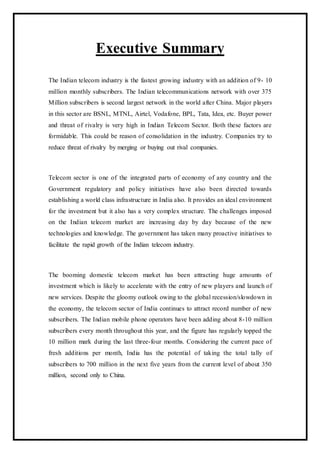 Executive Summary
The Indian telecom industry is the fastest growing industry with an addition of 9- 10
million monthly subscribers. The Indian telecommunications network with over 375
Million subscribers is second largest network in the world after China. Major players
in this sector are BSNL, MTNL, Airtel, Vodafone, BPL, Tata, Idea, etc. Buyer power
and threat of rivalry is very high in Indian Telecom Sector. Both these factors are
formidable. This could be reason of consolidation in the industry. Companies try to
reduce threat of rivalry by merging or buying out rival companies.
Telecom sector is one of the integrated parts of economy of any country and the
Government regulatory and policy initiatives have also been directed towards
establishing a world class infrastructure in India also. It provides an ideal environment
for the investment but it also has a very complex structure. The challenges imposed
on the Indian telecom market are increasing day by day because of the new
technologies and knowledge. The government has taken many proactive initiatives to
facilitate the rapid growth of the Indian telecom industry.
The booming domestic telecom market has been attracting huge amounts of
investment which is likely to accelerate with the entry of new players and launch of
new services. Despite the gloomy outlook owing to the global recession/slowdown in
the economy, the telecom sector of India continues to attract record number of new
subscribers. The Indian mobile phone operators have been adding about 8-10 million
subscribers every month throughout this year, and the figure has regularly topped the
10 million mark during the last three-four months. Considering the current pace of
fresh additions per month, India has the potential of taking the total tally of
subscribers to 700 million in the next five years from the current level of about 350
million, second only to China.
 