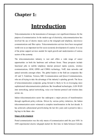 Chapter 1:
Introduction
Telecommunication is the transmission of messages over significant distances for the
purpose of communication. In the modern age of electricity, telecommunications has
involved the use of electric means such as the telegraph and telephone, microwave
communications and fiber optics. Telecommunication services have been recognized
world-over as an important tool for socio-economic development of a nation. It is one
of the prime support services needed for rapid growth and modernization of various
sectors of the economy.
The telecommunication industry is vast and offers a wide range of career
opportunities on both the hardware and software fronts. These prospects include
functional jobs in mobile telephony internet protocol media systems, wireless
communications, GSM, GPRS and CDMA technology, VoIP, data networks and
optical networks amongst others. The global leaders in the field are companies like
AT and T, Vodafone, Verizon, SBC Communications and Qwest Communications,
who are all trying to take the advantage of the industry’s spiraling growth. The focus
of telecommunication companies going forward is likely to be on leveraging more
sophisticated telecommunication platforms like broadband technologies, LAN-WAN
inter networking, optical networking, voice over Internet protocol and wireless data
service etc.
Indian telecommunication sector has undergone a major process of transformation
through significant policy reforms. Driven by various policy initiatives, the Indian
telecommunication sector witnessed a complete transformation in the last decade. It
has achieved a phenomenal growth during the last few years and is poised to take a
big leap in the future also.
Stages of development
Postal communication was the only means of communication until the year 1850. In
1850 experimental electric telegraph started for first time in India between Calcutta
 
