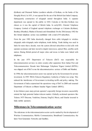 (Kolkata) and Diamond Harbor (southern suburbs of Kolkata, on the banks of the
Hooghly River). In 1851, it was opened for the use of the British East India Company.
Subsequently construction of telegraph started throughout India. A separate
department was opened to the public in 1854. Calcutta or the-then Kolkata was
chosen as it was the capital of British India. In early1881, Oriental Telephone
Company Limited of England opened telephone exchanges at Calcutta (Kolkata),
Bombay (Mumbai), Madras (Chennai) and Ahmedabad. On the 28th January 1882 the
first formal telephone service was established with a total of 93 subscribers.
From the year 1902 India drastically changed from cable telegraph to wireless
telegraph, radio telegraph, radio telephone, trunk dialing. Trunk dialing was used in
India for more than a decade, were the system allowed subscribers to dial calls with
operator assistance and later moved to digital microwave, optical fiber, satellite earth
station. During British period all major cities and towns in India were linked with
telephones.
In the year 1975 Department of Telecom (DoT) was responsible for
telecommunication services in entire country after separation from Indian Post and
Telecommunication. Decade later Mahanagar Telephone Nigam Limited (MTNL)
was chipped out of DoT to run the telecommunication services of Delhi and Mumbai.
In 1990s the telecommunication sector was opened up by the Government for private
investment. In 1995 TRAI (Telecom Regulatory Authority of India) was setup. This
reduced the interference of Government in deciding tariffs and policy making. The
Government of India corporatized the operations wing of DoT in 2000 and renamed
Department of Telecom as Bharat Sanchar Nigam Limited (BSNL).
In last thirteen years many private operator’s especially foreign investors successfully
entered the high potential Indian telecom market. Globally acclaimed operators like
Telenor, NTT Docomo, Vodafone, Sistema, SingTel, Maxis, and Etisalat invested in
India mobile operators.
Milestones in Telecommunication sector
The milestones in the telecommunication sector can be marked by the development of
Wireless Communication, Mobile Communication, Broadband Communication, the
latest Next Generation Networks and Satellites.
 