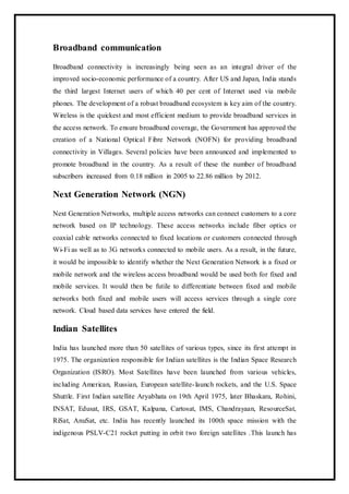 Broadband communication
Broadband connectivity is increasingly being seen as an integral driver of the
improved socio-economic performance of a country. After US and Japan, India stands
the third largest Internet users of which 40 per cent of Internet used via mobile
phones. The development of a robust broadband ecosystem is key aim of the country.
Wireless is the quickest and most efficient medium to provide broadband services in
the access network. To ensure broadband coverage, the Government has approved the
creation of a National Optical Fibre Network (NOFN) for providing broadband
connectivity in Villages. Several policies have been announced and implemented to
promote broadband in the country. As a result of these the number of broadband
subscribers increased from 0.18 million in 2005 to 22.86 million by 2012.
Next Generation Network (NGN)
Next Generation Networks, multiple access networks can connect customers to a core
network based on IP technology. These access networks include fiber optics or
coaxial cable networks connected to fixed locations or customers connected through
Wi-Fi as well as to 3G networks connected to mobile users. As a result, in the future,
it would be impossible to identify whether the Next Generation Network is a fixed or
mobile network and the wireless access broadband would be used both for fixed and
mobile services. It would then be futile to differentiate between fixed and mobile
networks both fixed and mobile users will access services through a single core
network. Cloud based data services have entered the field.
Indian Satellites
India has launched more than 50 satellites of various types, since its first attempt in
1975. The organization responsible for Indian satellites is the Indian Space Research
Organization (ISRO). Most Satellites have been launched from various vehicles,
including American, Russian, European satellite-launch rockets, and the U.S. Space
Shuttle. First Indian satellite Aryabhata on 19th April 1975, later Bhaskara, Rohini,
INSAT, Edusat, IRS, GSAT, Kalpana, Cartosat, IMS, Chandrayaan, ResourceSat,
RiSat, AnuSat, etc. India has recently launched its 100th space mission with the
indigenous PSLV-C21 rocket putting in orbit two foreign satellites .This launch has
 