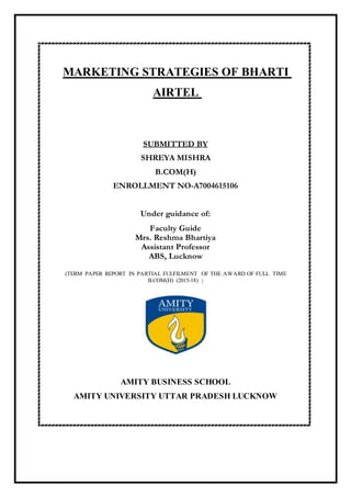 MARKETING STRATEGIES OF BHARTI
AIRTEL
SUBMITTED BY
SHREYA MISHRA
B.COM(H)
ENROLLMENT NO-A7004615106
Under guidance of:
Faculty Guide
Mrs. Reshma Bhartiya
Assistant Professor
ABS, Lucknow
(TERM PAPER REPORT IN PARTIAL FULFILMENT OF THE AWARD OF FULL TIME
B.COM(H) (2015-18) )
AMITY BUSINESS SCHOOL
AMITY UNIVERSITY UTTAR PRADESH LUCKNOW
 