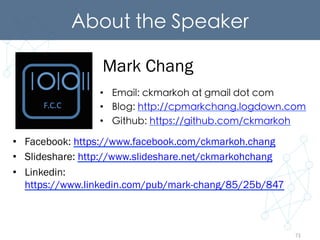 About the Speaker	
•  Email: ckmarkoh at gmail dot com	
•  Blog: http://cpmarkchang.logdown.com	
•  Github: https://github.com/ckmarkoh	
Mark Chang
•  Facebook: https://www.facebook.com/ckmarkoh.chang
•  Slideshare: http://www.slideshare.net/ckmarkohchang
•  Linkedin:
https://www.linkedin.com/pub/mark-chang/85/25b/847
71
 