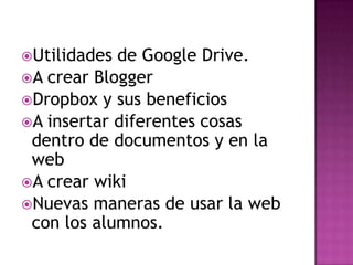 Utilidades de Google Drive.
A crear Blogger
Dropbox y sus beneficios
A insertar diferentes cosas
dentro de documentos y en la
web
A crear wiki
Nuevas maneras de usar la web
con los alumnos.