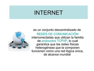 INTERNET
es un conjunto descentralizado de
REDES DE COMUNICACIÓN
interconectadas que utilizan la familia
de protocolos TCP/IP, lo cual
garantiza que las redes físicas
heterogéneas que la componen
funcionen como una red lógica única,
de alcance mundial

 