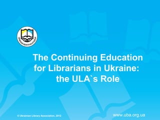 The Continuing Education
            for Librarians in Ukraine:
                  the ULA`s Role


© Ukrainian Library Association, 2012   www.uba.org.ua
 