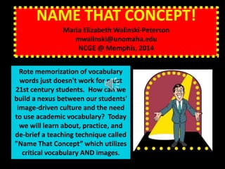 NAME THAT CONCEPT!
Maria Elizabeth Walinski-Peterson
mwalinski@unomaha.edu
NCGE @ Memphis, 2014
Rote memorization of vocabulary
words just doesn't work for most
21st century students. How can we
build a nexus between our students'
image-driven culture and the need
to use academic vocabulary? Today
we will learn about, practice, and
de-brief a teaching technique called
"Name That Concept” which utilizes
critical vocabulary AND images.
 