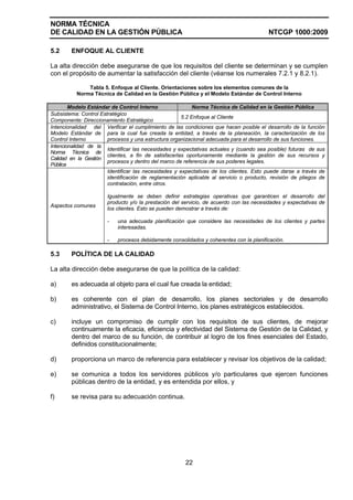 NORMA TÉCNICA
DE CALIDAD EN LA GESTIÓN PÚBLICA                                                         NTCGP 1000:2009

5.2     ENFOQUE AL CLIENTE

La alta dirección debe asegurarse de que los requisitos del cliente se determinan y se cumplen
con el propósito de aumentar la satisfacción del cliente (véanse los numerales 7.2.1 y 8.2.1).

              Tabla 5. Enfoque al Cliente. Orientaciones sobre los elementos comunes de la
          Norma Técnica de Calidad en la Gestión Pública y el Modelo Estándar de Control Interno

        Modelo Estándar de Control Interno                 Norma Técnica de Calidad en la Gestión Pública
Subsistema: Control Estratégico
                                                      5.2 Enfoque al Cliente
Componente: Direccionamiento Estratégico
Intencionalidad del Verificar el cumplimiento de las condiciones que hacen posible el desarrollo de la función
Modelo Estándar de para la cual fue creada la entidad, a través de la planeación, la caracterización de los
Control Interno        procesos y una estructura organizacional adecuada para el desarrollo de sus funciones.
Intencionalidad de la
                       Identificar las necesidades y expectativas actuales y (cuando sea posible) futuras de sus
Norma Técnica de
                       clientes, a fin de satisfacerlas oportunamente mediante la gestión de sus recursos y
Calidad en la Gestión
                       procesos y dentro del marco de referencia de sus poderes legales.
Pública
                       Identificar las necesidades y expectativas de los clientes. Esto puede darse a través de
                       identificación de reglamentación aplicable al servicio o producto, revisión de pliegos de
                       contratación, entre otros.

                       Igualmente se deben definir estrategias operativas que garanticen el desarrollo del
                       producto y/o la prestación del servicio, de acuerdo con las necesidades y expectativas de
Aspectos comunes
                       los clientes. Esto se pueden demostrar a través de:

                       -   una adecuada planificación que considere las necesidades de los clientes y partes
                           interesadas.

                       -   procesos debidamente consolidados y coherentes con la planificación.

5.3     POLÍTICA DE LA CALIDAD

La alta dirección debe asegurarse de que la política de la calidad:

a)      es adecuada al objeto para el cual fue creada la entidad;

b)      es coherente con el plan de desarrollo, los planes sectoriales y de desarrollo
        administrativo, el Sistema de Control Interno, los planes estratégicos establecidos.

c)      incluye un compromiso de cumplir con los requisitos de sus clientes, de mejorar
        continuamente la eficacia, eficiencia y efectividad del Sistema de Gestión de la Calidad, y
        dentro del marco de su función, de contribuir al logro de los fines esenciales del Estado,
        definidos constitucionalmente;

d)      proporciona un marco de referencia para establecer y revisar los objetivos de la calidad;

e)      se comunica a todos los servidores públicos y/o particulares que ejercen funciones
        públicas dentro de la entidad, y es entendida por ellos, y

f)      se revisa para su adecuación continua.




                                                       22
 