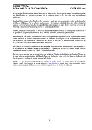 NORMA TÉCNICA
DE CALIDAD EN LA GESTIÓN PÚBLICA NTCGP 1000:2009
5
implementen. Por lo general, estos Sistemas se soportan en elementos comunes los cuales deberían
ser identificados en etapas tempranas de la implementación, a fin de evitar que se dupliquen
esfuerzos.
Los tres Sistemas permiten fortalecer los procesos y optimizar los recursos dentro del contexto de las
entidades del Estado. Por lo anterior, la planeación y formulación articulada debe ser coherente con el
uso de herramientas para evitar la duplicidad de acciones para el logro de los objetivos comunes. El
Anexo B presenta una tabla comparativa de estos tres Sistemas.
Al articular estas herramientas, se fortalece la capacidad administrativa, el desempeño institucional, y
la gestión de los principales recursos de la entidad: humanos, materiales y financieros.
El Sistema de Desarrollo Administrativo centra su propósito en la planeación de la gestión estatal del
orden nacional; el Sistema de Control Interno se orienta a la configuración de estructuras de control
de la gestión; y el Sistema de Gestión de la Calidad se enfoca a la administración y definición de
acciones para mejorar el desempeño de las entidades.
Así mismo, es necesario resaltar que la articulación entre estos tres sistemas está caracterizada por
la adopción de un modelo basado en la gestión por procesos y la mejora continua de los mismos
mediante la aplicación del ciclo PHVA. (Véase la Figura 2).
Es importante precisar que el cumplimiento de la Norma Técnica de Calidad en la Gestión Pública no
implica la implementación total del Modelo Estándar de Control Interno y/o del Sistema de Desarrollo
Administrativo, no obstante aporta a su cumplimiento.
NOTA 1 La guía de armonización del Modelo Estándar de Control Interno y la Norma Técnica de Calidad en la
Gestión Pública, disponible en la página electrónica: www.dafp.gov.co, puede servir como orientación para la
implementación conjunta del Sistema de Control Interno y del Sistema de Gestión de la Calidad.
 
