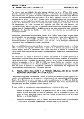 NORMA TÉCNICA
DE CALIDAD EN LA GESTIÓN PÚBLICA NTCGP 1000:2009
7
Así mismo, para las entidades de salud pública cubiertas por la Ley 872 de 2003 existen
definidos sistemas específicos de carácter obligatorio o voluntario, relacionados con la gestión
de la calidad como por ejemplo el "Sistema Obligatorio de Garantía de Calidad de la Atención
de Salud del Sistema General de Seguridad Social en Salud" (Decreto 1011 de 2006, expedido
en desarrollo de la Ley 715 de 2001). En este marco, se ha determinado que los requisitos de
la presente norma, desde la perspectiva de los componentes del Sistema de Garantía de
Calidad de la Atención en Salud, son considerados como prerrequisitos para que las acciones
de mejoramiento en salud alcancen sus objetivos, por tanto, los dos sistemas son
complementarios y las acciones para su desarrollo deben adelantarse integralmente. A modo
de ilustración, la Resolución 002181 de 2008 presenta una tabla comparativa entre el Sistema
Obligatorio de Garantía de Calidad y esta norma demostrando su compatibilidad y
complementariedad.
Igualmente, los requisitos del Sistema de Gestión de la Calidad especificados en esta norma
son compatibles con los requisitos específicos para los productos y/o servicios, definidos bien
sea a través de reglamentación específica (véase Anexo A) o de Normas Técnicas de
aplicación voluntaria (por ejemplo: NTC-ISO 17020, NTC-ISO 17025, en el caso de entidades
que prestan servicios de evaluación de la conformidad).
Esta compatibilidad se evidencia cuando las normas o políticas comparten objetivos en forma
total o parcial con los requisitos del Sistema de Gestión de la Calidad, los cuales en conjunto,
buscan dirigir y evaluar el desempeño institucional, con miras a mejorar la calidad de los
productos y/o servicios que ofrece la entidad para satisfacer las necesidades y expectativas de
los clientes.
En este marco, y a modo de ilustración el Sistema de Gestión de la Calidad promueve la
transparencia y la comunicación con el cliente, garantizando el fácil acceso a la información.
Estos objetivos están orientados en la misma dirección de la política de racionalización de
trámites consagrada en la Ley 962 de 2005, que busca facilitar las relaciones de los
particulares con la Administración Pública, de tal forma que las actuaciones que deban surtirse
ante ella para el ejercicio de actividades, derechos o cumplimiento de obligaciones se
desarrollen de conformidad con la Constitución Nacional.
1.4 ACLARACIONES RELATIVAS A LA PRIMERA ACTUALIZACIÓN DE LA NORMA
TÉCNICA DE CALIDAD EN LA GESTIÓN PÚBLICA
La primera actualización de la Norma Técnica de Calidad en la Gestión Pública tiene como
objetivo primordial facilitar la interpretación e implementación de los requisitos del Sistema de
Gestión de la Calidad, así como promover su implementación conjunta con el Modelo Estándar
de Control Interno y de Desarrollo Administrativo. Por tanto, esta nueva actualización, no
incluye nuevos requisitos ni reduce los de la versión 2004.
En este sentido, se precisa que la presente actualización introduce cambios para:
- aclarar los requisitos existentes en la primera edición de la norma (basados en la
versión 2008 de la norma NTC-ISO 9001, la versión 2005 de la norma NTC-ISO 9000 y
en las lecciones aprendidas durante un primer periodo de uso de la Norma Técnica de
Calidad en la Gestión Pública), y
- demostrar la compatibilidad entre el Sistema de Gestión de la Calidad y el Sistema de
Control Interno, resaltando los elementos comunes entre los dos sistemas.
 