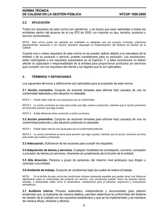 NORMA TÉCNICA
DE CALIDAD EN LA GESTIÓN PÚBLICA NTCGP 1000:2009
9
2.2 APLICACIÓN
Todos los requisitos de esta norma son genéricos, y se busca que sean aplicables a todas las
entidades dentro del alcance de la Ley 872 de 2003, sin importar su tipo, tamaño, producto o
servicio suministrado.
NOTA Esta norma puede ser aplicada por entidades no obligadas que por acuerdo municipal, ordenanza
departamental, resolución o de manera voluntaria dispongan la implementación del Sistema de Gestión de la
Calidad.
Cuando uno o varios requisitos de esta norma no se puedan aplicar debido a la naturaleza de la
entidad y de su producto o servicio, pueden considerarse para su exclusión. Las exclusiones,
están restringidas a los requisitos expresados en el Capítulo 7, y tales exclusiones no deben
afectar la capacidad o responsabilidad de la entidad para proporcionar productos y/o servicios
que cumplan con los requisitos del cliente y los legales que le son aplicables.
3. TÉRMINOS Y DEFINICIONES
Los siguientes términos y definiciones son aplicables para el propósito de esta norma:
3.1 Acción correctiva. Conjunto de acciones tomadas para eliminar la(s) causa(s) de una no
conformidad detectada u otra situación no deseable.
NOTA 1 Puede haber más de una causa para una no conformidad.
NOTA 2 La acción correctiva se toma para evitar que algo vuelva a producirse, mientras que la acción preventiva
se toma para prevenir que algo suceda.
NOTA 3 Existe diferencia entre corrección y acción correctiva.
3.2 Acción preventiva. Conjunto de acciones tomadas para eliminar la(s) causa(s) de una no
conformidad potencial u otra situación potencial no deseable.
NOTA 1 Puede haber más de una causa para una no conformidad potencial.
NOTA 2 La acción preventiva se toma para prevenir que algo suceda, mientras que la acción correctiva se toma
para evitar que vuelva a producirse.
3.3 Adecuación. Suficiencia de las acciones para cumplir los requisitos.
3.4 Adquisición de bienes y servicios. Cualquier modalidad de contratación, convenio, concesión
o provisión de bienes y/o servicios, inherentes al cumplimiento de la función de la entidad.
3.5 Alta dirección. Persona o grupo de personas, del máximo nivel jerárquico que dirigen y
controlan una entidad.
3.6 Ambiente de trabajo. Conjunto de condiciones bajo las cuales se realiza el trabajo.
NOTA En el ámbito de esta norma las condiciones incluyen solamente aquellas que pueden tener una influencia
significativa sobre la conformidad del producto y/o servicio. Las condiciones pueden incluir los factores físicos,
sociales, y ambientales (tales como la temperatura, instalaciones para el personal, ergonomía y composición
atmosférica).
3.7 Auditoría interna. Proceso sistemático, independiente y documentado para obtener
evidencias que, al evaluarse de manera objetiva, permiten determinar la conformidad del Sistema
de Gestión de la Calidad con los requisitos establecidos y que se ha implementado y se mantiene
de manera eficaz, eficiente y efectiva.
 
