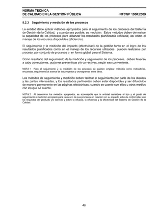 NORMA TÉCNICA
DE CALIDAD EN LA GESTIÓN PÚBLICA NTCGP 1000:2009
46
8.2.3 Seguimiento y medición de los procesos
La entidad debe aplicar métodos apropiados para el seguimiento de los procesos del Sistema
de Gestión de la Calidad, y cuando sea posible, su medición. Estos métodos deben demostrar
la capacidad de los procesos para alcanzar los resultados planificados (eficacia) así como el
manejo de los recursos disponibles (eficiencia).
El seguimiento y la medición del impacto (efectividad) de la gestión tanto en el logro de los
resultados planificados como en el manejo de los recursos utilizados pueden realizarse por
proceso, por conjunto de procesos o en forma global para el Sistema.
Como resultado del seguimiento de la medición y seguimiento de los procesos, deben llevarse
a cabo correcciones, acciones preventivas y/o correctivas, según sea conveniente.
NOTA 1 Para el seguimiento y la medición de los procesos se pueden emplear métodos como indicadores,
encuestas, seguimiento al avance de los proyectos y cronogramas entre otros.
Los métodos de seguimiento y medición deben facilitar el seguimiento por parte de los clientes
y las partes interesadas, y los resultados pertinentes deben estar disponibles y ser difundidos
de manera permanente en las páginas electrónicas, cuando se cuente con ellas u otros medios
con los que se cuente.
NOTA 2 Al determinar los métodos apropiados, es aconsejable que la entidad considere el tipo y el grado de
seguimiento o medición apropiado para cada uno de sus procesos en relación con su impacto sobre la conformidad con
los requisitos del producto y/o servicio y sobre la eficacia, la eficiencia y la efectividad del Sistema de Gestión de la
Calidad.
 