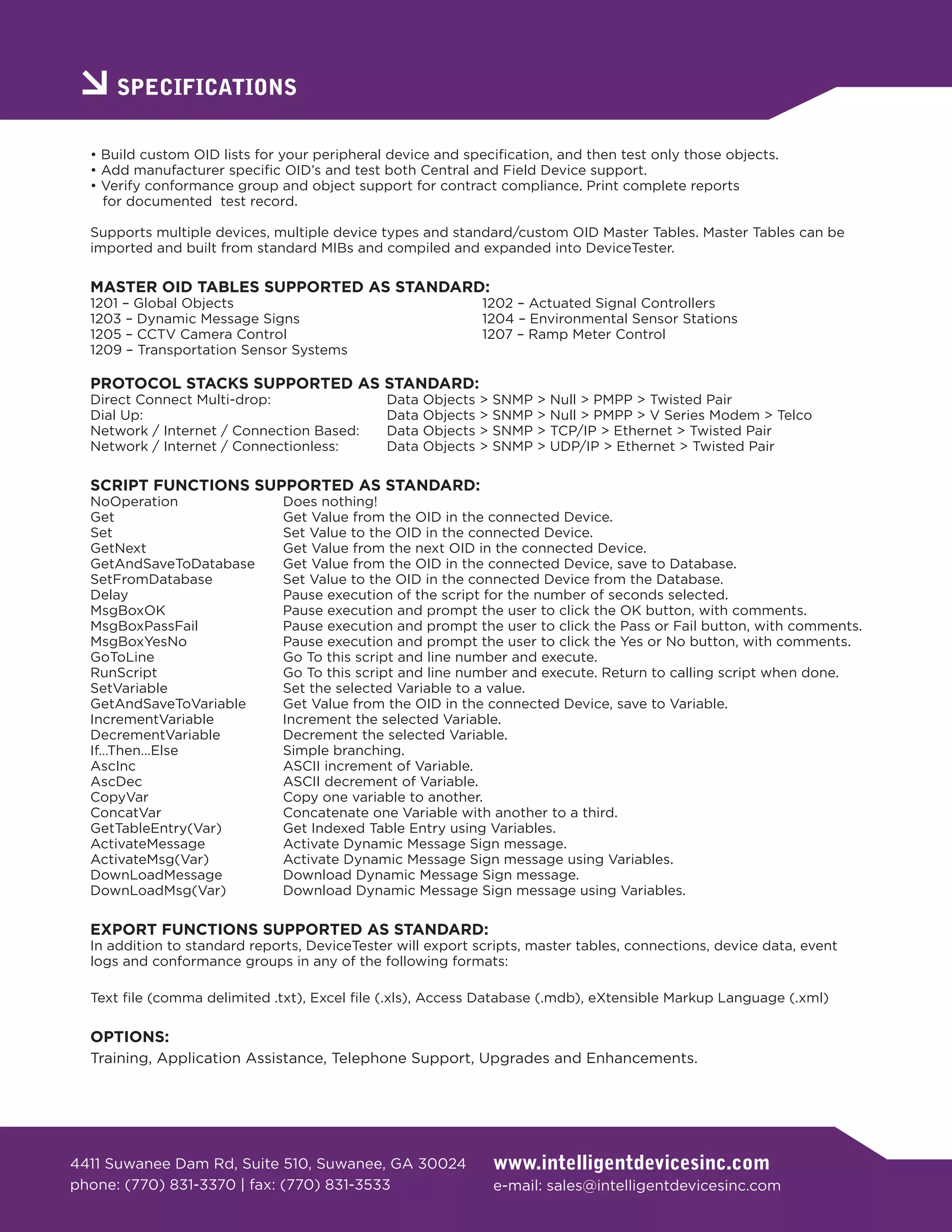 SPECIFICATIONS

  • Build custom OID lists for your peripheral device and specification, and then test only those objects.
  • Add manufacturer specific OID’s and test both Central and Field Device support.
  • Verify conformance group and object support for contract compliance. Print complete reports
    for documented test record.

  Supports multiple devices, multiple device types and standard/custom OID Master Tables. Master Tables can be
  imported and built from standard MIBs and compiled and expanded into DeviceTester.

  MASTER OID TABLES SUPPORTED AS STANDARD:
  1201 – Global Objects                                        1202 – Actuated Signal Controllers
  1203 – Dynamic Message Signs                                 1204 – Environmental Sensor Stations
  1205 – CCTV Camera Control                                   1207 – Ramp Meter Control
  1209 – Transportation Sensor Systems

  PROTOCOL STACKS SUPPORTED AS STANDARD:
  Direct Connect Multi-drop:                  Data   Objects   >   SNMP   >   Null > PMPP > Twisted Pair
  Dial Up:                                    Data   Objects   >   SNMP   >   Null > PMPP > V Series Modem > Telco
  Network / Internet / Connection Based:      Data   Objects   >   SNMP   >   TCP/IP > Ethernet > Twisted Pair
  Network / Internet / Connectionless:        Data   Objects   >   SNMP   >   UDP/IP > Ethernet > Twisted Pair

  SCRIPT FUNCTIONS SUPPORTED AS STANDARD:
  NoOperation                  Does nothing!
  Get                          Get Value from the OID in the connected Device.
  Set                          Set Value to the OID in the connected Device.
  GetNext                      Get Value from the next OID in the connected Device.
  GetAndSaveToDatabase         Get Value from the OID in the connected Device, save to Database.
  SetFromDatabase              Set Value to the OID in the connected Device from the Database.
  Delay                        Pause execution of the script for the number of seconds selected.
  MsgBoxOK                     Pause execution and prompt the user to click the OK button, with comments.
  MsgBoxPassFail               Pause execution and prompt the user to click the Pass or Fail button, with comments.
  MsgBoxYesNo                  Pause execution and prompt the user to click the Yes or No button, with comments.
  GoToLine                     Go To this script and line number and execute.
  RunScript                    Go To this script and line number and execute. Return to calling script when done.
  SetVariable                  Set the selected Variable to a value.
  GetAndSaveToVariable         Get Value from the OID in the connected Device, save to Variable.
  IncrementVariable            Increment the selected Variable.
  DecrementVariable            Decrement the selected Variable.
  If…Then…Else                 Simple branching.
  AscInc                       ASCII increment of Variable.
  AscDec                       ASCII decrement of Variable.
  CopyVar                      Copy one variable to another.
  ConcatVar                    Concatenate one Variable with another to a third.
  GetTableEntry(Var)           Get Indexed Table Entry using Variables.
  ActivateMessage              Activate Dynamic Message Sign message.
  ActivateMsg(Var)             Activate Dynamic Message Sign message using Variables.
  DownLoadMessage              Download Dynamic Message Sign message.
  DownLoadMsg(Var)             Download Dynamic Message Sign message using Variables.

  EXPORT FUNCTIONS SUPPORTED AS STANDARD:
  In addition to standard reports, DeviceTester will export scripts, master tables, connections, device data, event
  logs and conformance groups in any of the following formats:

  Text file (comma delimited .txt), Excel file (.xls), Access Database (.mdb), eXtensible Markup Language (.xml)

  OPTIONS:
  Training, Application Assistance, Telephone Support, Upgrades and Enhancements.




4411 Suwanee Dam Rd, Suite 510, Suwanee, GA 30024                  www.intelligentdevicesinc.com
phone: (770) 831-3370 | fax: (770) 831-3533                        e-mail: sales@intelligentdevicesinc.com
 