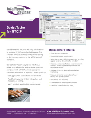 DeviceTester
for NTCIP




DeviceTester for NTCIP is the easy and fast way          DeviceTester Features:
to test your NTCIP central or field device. The
                                                         > Easy, fast and convenient
software allows automatic configurable testing
                                                         > Powerful scripting environment
of devices that conform to the NTCIP suite of
standards.                                               > No syntax to learn. All commands and functions
                                                           appear on drop down lists for selection

                                                         > Prepare Acceptance Tests in accordance with
DeviceTester has an easy to use interface, a               contract acceptance test requirements for
powerful object model and database structure,              repeatable testing
combined with a NTCIP ActiveX control for                > Prepare scripts for automatic production
communication result in a product that is great for:       line testing

                                                         > Prepare scripts for automatic software
• Debugging new applications and products.
                                                           testing and quality control
• Fault finding during System Integration and            > Result logs and reporting
  Acceptance testing.
                                                         > Comprehensive data export functions
• Verify product specification conformance.
                                                         > Extensive context sensitive Help




4411 Suwanee Dam Rd, Suite 510, Suwanee, GA 30024      www.intelligentdevicesinc.com
phone: (770) 831-3370 | fax: (770) 831-3533            e-mail: sales@intelligentdevicesinc.com
 
